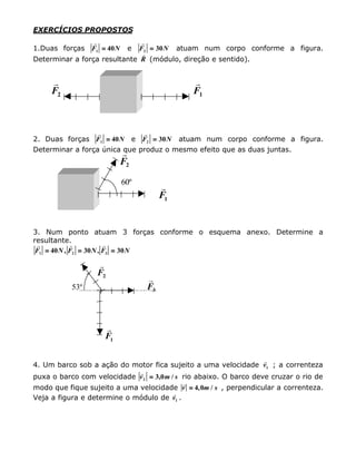 EXERCÍCIOS PROPOSTOS
1.Duas forças
r
F N1 40== e
r
F N2 30== atuam num corpo conforme a figura.
Determinar a força resultante
r
R (módulo, direção e sentido).
r
F2
r
F1
2. Duas forças
r
F N1 40== e
r
F N2 30== atuam num corpo conforme a figura.
Determinar a força única que produz o mesmo efeito que as duas juntas.
r
F2
60º
r
F1
3. Num ponto atuam 3 forças conforme o esquema anexo. Determine a
resultante.
r r r
F N F N F N1 2 340 30 30== == ==, ,
r
F2
53º
r
F3
r
F1
4. Um barco sob a ação do motor fica sujeito a uma velocidade
r
v1 ; a correnteza
puxa o barco com velocidade
r
v m s2 3 0== , / rio abaixo. O barco deve cruzar o rio de
modo que fique sujeito a uma velocidade
r
v m s== 4 0, / , perpendicular a correnteza.
Veja a figura e determine o módulo de
r
v1 .
 
