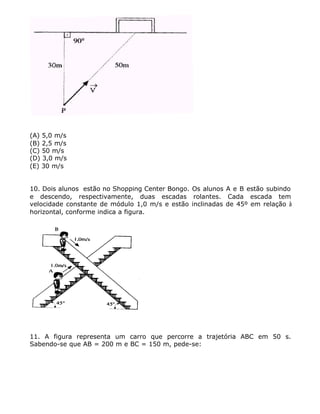 (A) 5,0 m/s
(B) 2,5 m/s
(C) 50 m/s
(D) 3,0 m/s
(E) 30 m/s
10. Dois alunos estão no Shopping Center Bongo. Os alunos A e B estão subindo
e descendo, respectivamente, duas escadas rolantes. Cada escada tem
velocidade constante de módulo 1,0 m/s e estão inclinadas de 45º em relação à
horizontal, conforme indica a figura.
11. A figura representa um carro que percorre a trajetória ABC em 50 s.
Sabendo-se que AB = 200 m e BC = 150 m, pede-se:
 