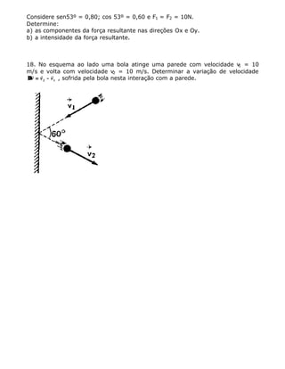 Considere sen53º = 0,80; cos 53º = 0,60 e F1 = F2 = 10N.
Determine:
a) as componentes da força resultante nas direções Ox e Oy.
b) a intensidade da força resultante.
18. No esquema ao lado uma bola atinge uma parede com velocidade v1 = 10
m/s e volta com velocidade v2 = 10 m/s. Determinar a variação de velocidade
∆∆
r r r
v v v== −−2 1 , sofrida pela bola nesta interação com a parede.
 