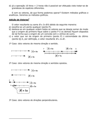 d) já a operação 10 litros + 2 horas não é possível ser efetuada visto tratar-se de
grandezas de espécies diferentes.
E com os vetores, de que forma podemos operar? Existem métodos gráficos e
analíticos. Veremos os métodos gráficos.
Adição de Vetores2
O vetor resultante ou soma
r r r
R A B== ++ é obtido da seguinte maneira:
a) escolhe-se um ponto qualquer (ponto P).
b) desloca-se em qualquer ordem todos os vetores que se deseja somar de modo
que a origem do primeiro fique sobre o ponto P e os demais fiquem dispostos
de tal forma que a origem de um coincida com o vértice de outro.
c) o vetor que vai da origem do primeiro (ponto P) à extremidade do último
(ponto Q) é, por definição, o vetor resultante
r r r
R A B== ++ .
1º Caso: dois vetores de mesma direção e sentido.
r
A u== 4
r
B u== 3
P
r
A u== 4
r
B u== 3 Q
r
R u== 7
2º Caso: dois vetores de mesma direção e sentidos opostos.
r
A u== 4
r
B u== 3
P Q
r
A u== 4
r
B u== 3
r
R u== 1
3º Caso: dois vetores de direções perpendiculares.
 