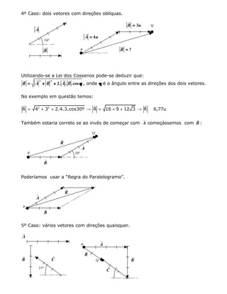 4º Caso: dois vetores com direções oblíquas.
r
A
30º
r
B
r
B u== 3 Q
r
A u== 4
P
r
R == ?
Utilizando-se a Lei dos Cossenos pode-se deduzir que:
r r r r r
R A B A B== ++ ++
2 2
2. . .cosθθ , onde θθ é o ângulo entre as direções dos dois vetores.
No exemplo em questão temos:
2 2
R 4 3 2.4.3.cos30º R 16 9 12 3 R 6,77u= + + → = + + → ≅
r r r
Também estaria correto se ao invés de começar com
r
A começássemos com
r
B :
Q
r
R r
A
P 30º
r
B
Poderíamos usar a “Regra do Paralelogramo”.
r
Rr
A
P
r
B
5º Caso: vários vetores com direções quaisquer.
r
A
r
B
r
C
37º
P
r
A
r
R
Q
r
B
r
C
 