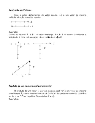 Subtração de Vetores
Seja o vetor
r
Achamamos de vetor oposto −−
r
A a um vetor de mesmo
módulo, direção e sentido oposto.
r
A
−−
r
A
Exemplo:
Dados os vetores A e B
r r
, o vetor diferença
r r r
D A B== −− é obtido fazendo-se a
adição de
r
A com −−
r
B, ou seja: (( ))
r r r r r r
D A B D A B== −− ⇒⇒ == ++ −−
r
A
r
B
r
A
−−
r
B
r
D −−
r
B
r
A
Produto de um número real por um vetor
O produto de um vetor
r
A por um número real “n” é um vetor de mesma
direção que
r
A, com o mesmo sentido de
r
A se “n” for positivo e sentido contrário
ao de
r
A se “n” for negativo. Seu módulo é n A.
r
.
Exemplos:
 