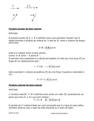r
A 2.
r
A
r
B −− 1.
r
B
Produto escalar de dois vetores
Definição:
O produto escalar de A e B
r r
é definido como uma grandeza “escalar” que é
obtida tomando o produto do módulo de
r
A pelo de
r
B , vezes o cosseno do ângulo
entre eles:
A B A.B.cos• = θ
r r r r
onde θ é o ângulo entre os dois vetores.
Lemos
r r
A B•• como " A ponto B "
r r
.
O exemplo mais importante é o cálculo do trabalho ( )τ feito por uma força (F)
r
ao
longo de um deslocamento ( x)∆
r
:
F x F . x.cosτ = • ∆ ⇒ τ = ∆ θ
r rr r
Outro exemplo é o cálculo da potência (P) de uma força
r
F quando a velocidade é
(v)
r
:
P F v F.v.cos= • = θ
r rr r
Produto vetorial de dois vetores
Definição:
o “produto vetorial”
r r
A B×× é definido como sendo um vetor (C)
r
perpendicular ao
plano que inclui A e B
r r
e que tem módulo :
C A B C A.B.sen= × ⇒ = θ
r rr r r r
O sentido de
r
C é determinado por uma convenção que é a regra do saca-rolhas
(também pode-se usar a regra da mão esquerda ou a regra do tapa).
REGRA DO TAPA REGRA DA MÃO ESQUERDA
 