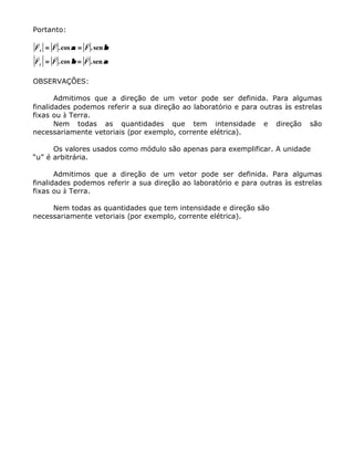 Portanto:
r r r
r r r
F F F
F F F
x
y
== ==
== ==
.cos .sen
.cos .sen
αα ββ
ββ αα
OBSERVAÇÕES:
Admitimos que a direção de um vetor pode ser definida. Para algumas
finalidades podemos referir a sua direção ao laboratório e para outras às estrelas
fixas ou à Terra.
Nem todas as quantidades que tem intensidade e direção são
necessariamente vetoriais (por exemplo, corrente elétrica).
Os valores usados como módulo são apenas para exemplificar. A unidade
“u” é arbitrária.
Admitimos que a direção de um vetor pode ser definida. Para algumas
finalidades podemos referir a sua direção ao laboratório e para outras às estrelas
fixas ou à Terra.
Nem todas as quantidades que tem intensidade e direção são
necessariamente vetoriais (por exemplo, corrente elétrica).
 