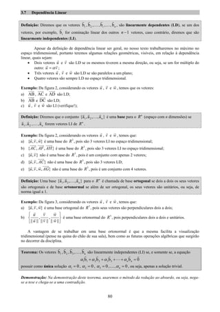 80
3.7 Dependência Linear
Definição: Diremos que os vetores 1b , 2b ,…, ib ,…, nb , são linearmente dependentes (LD), se um dos
vetores, por exemplo, ib for cominação linear dos outros 1n − vetores, caso contrário, diremos que são
linearmente independentes (LI).
Apesar da definição de dependência linear ser geral, no nosso texto trabalharemos no máximo no
espaço tridimensional, portanto teremos algumas relações geométricas, visíveis, em relação à dependência
linear, quais sejam:
• Dois vetores u e v são LD se os mesmos tiverem a mesma direção, ou seja, se um for múltiplo do
outro: u vα= ;
• Três vetores u , v e w são LD se são paralelos a um plano;
• Quatro vetores são sempre LD no espaço tridimensional.
Exemplo: Da figura 2, considerando os vetores u , v e w , temos que os vetores:
a) AB, AC e AD são LD;
b) AB e DC são LD;
c) u , v e w são LI (verifique!);
Definição: Diremos que o conjunto 1 2 n{a ,a , ,a }… é uma base para o n
R (espaço com n dimensões) se
1a , 2a ,…, na forem vetores LI de n
R .
Exemplo: Da figura 2, considerando os vetores u , v e w , temos que:
a) { , , }u v w é uma base do 3
R , pois são 3 vetores LI no espaço tridimensional;
b) { , , }AC AF AH é uma base do 3
R , pois são 3 vetores LI no espaço tridimensional;
c) { , }u v não é uma base do 3
R , pois é um conjunto com apenas 2 vetores;
d) { , , }u v AC não é uma base do 3
R , pois são 3 vetores LD;
e) { , , , }u v w AG não é uma base do 3
R , pois é um conjunto com 4 vetores.
Definição: Uma base 1 2 n{a ,a , ,a }… para o n
R é chamada de base ortogonal se dois a dois os seus vetores
são ortogonais e de base ortonormal se além de ser ortogonal, os seus vetores são unitários, ou seja, de
norma igual a 1.
Exemplo: Da figura 3, considerando os vetores u , v e w , temos que:
a) { , , }u v w é uma base ortogonal do 3
R , pois seus vetores são perpendiculares dois a dois;
b) , ,
|| || || || || ||
u v w
u v w
⎧ ⎫
⎨ ⎬
⎩ ⎭
é uma base ortonormal do 3
R , pois perpendiculares dois a dois e unitários.
A vantagem de se trabalhar em uma base ortonormal é que a mesma facilita a visualização
tridimensional (pense na quina do chão de sua sala), bem como as futuras operações algébricas que surgirão
no decorrer da disciplina.
Teorema: Os vetores 1b , 2b , 3b ,…, nb são linearmente independentes (LI) se, e somente se, a equação
1 1 2 2 3 3 nb b b b 0nα α α α+ + + + =
possuir como única solução 1 0α = , 2 0α = , 3 0α = ,…, 0nα = , ou seja, apenas a solução trivial.
Demonstração: Na demonstração deste teorema, usaremos o método da redução ao absurdo, ou seja, nega-
se a tese e chega-se a uma contradição.
 