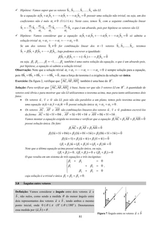 81
Hipótese: Vamos supor que os vetores 1b , 2b ,…, ib ,…, nb são LI.
Se a equação 1 1 2 2 i nb b b b 0i nα α α α+ + + + + = possuir uma solução não trivial, ou seja, um dos
coeficientes não é nulo 0iα ≠ (1 i n≤ ≤ ). Neste caso, temos ib com a seguinte combinação linear
31 2
i 1 2 3 nb b b b bn
i i i i
α αα α
α α α α
= − − − − − o que é um absurdo, pois por hipótese os vetores são LI.
Hipótese: Vamos considerar que a equação 1 1 2 2 i nb b b b 0i nα α α α+ + + + + = só admita a
solução trivial 1 2 0i nα α α α= = = = = = .
Se um dos vetores ib 0≠ for combinação linear dos 1n − vetores 1b , 2b ,…, nb , teremos
i 1 1 2 2 nb b b bnβ β β= + + + , logo podemos escrever a igualdade:
1 1 2 2 i nb b ( b ) b 0nβ β β+ + + − + + =
ou seja, 1β , 2β ,…, 1iβ = − ,…, nβ também é uma outra solução da equação, o que é um absurdo pois,
por hipótese, a equação só admite a solução trivial.
Observação: Note que a solução trivial 1 2 0i nα α α α= = = = = = é sempre solução para a equação,
pois 1 2 3 n0b 0b 0b 0b 0+ + + + = , mas a força do teorema é a exigência da solução ser única.
Exercício: Da figura 2, verifique que { }AC,AF,AH também é uma base do 3
R .
Solução: Para verificar que { }AC,AF,AH é base, basta ver que são 3 vetores LI em 3
R . A quantidade de
vetores está óbvia e para mostrar que são LI utilizaremos o teorema acima, mas para tanto utilizaremos dois
fatos:
• Os vetores u , v e w são LI, pois não são paralelos a um plano, temos pelo teorema acima que
uma equação 1 2 3u v w 0α α α+ + = possui solução única 1 2 3 0α α α= = = .
• Os vetores AC , AF e AH são combinações lineares dos vetores u , v e w podemos escrevê-los
da forma: 1u 1v 0wAC = + + , 1u 0v 1wAF = + + e 0u 1v 1wAH = + + .
Vamos montar a equação exigida no teorema e verificar que a equação 1 2 3AC AF AH 0β β β+ + =
possui solução única. De fato:
1 2 3AC AF AH 0β β β+ + =
1 2 3(1u 1v 0w) (1u 0v 1w) (0u 1v 1w) 0β β β+ + + + + + + + =
1 2 3(u v) (u w) (v w) 0β β β+ + + + + =
1 2 1 3 2 3( )u ( )v ( )w 0β β β β β β+ + + + + =
Note que a última equação acima possui solução única, ou seja,
1 2( ) 0β β+ = , 1 3( ) 0β β+ = e 2 3( ) 0β β+ =
O que resulta em um sistema de três equações e três incógnitas:
1 2
1 3
2 3
0
0
0
β β
β β
β β
+ =⎧
⎪
+ =⎨
⎪ + =⎩
,
cuja solução é a trivial e única 1 2 3 0β β β= = = .
3.8 Ângulos entre vetores
Definição: Vamos considerar o ângulo entre dois vetores a e
b , não nulos, como sendo a medida θ do menor ângulo entre
dois representantes dos vetores a e b , tendo ambos o mesmo
ponto inicial, onde 0 θ π≤ ≤ (0 180o o
θ≤ ≤ ). Denotaremos
essa medida por ( , )a b θ= .
Figura 7 Ângulo entre os vetores a e b
 