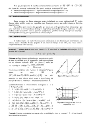 82
Note que, independente da escolha dos representantes dos vetores a AC DF= = e b AB DE= =
(ver figura 7), a medida θ do ângulo CAB é igual à medida θ do ângulo FDE , pois:
• a reta definida pelos pontos A e C é paralela à reta definida pelos pontos D e F e
• a reta definida pelos pontos A e B é paralela à reta definida pelos pontos D e E.
3.9 Produtos entre vetores
Deste momento em diante, estaremos sempre trabalhando no espaço tridimensional 3
R , porém
algumas idéias também podem ser expandidas para dimensões maiores, que serão tratadas na disciplina
Álgebra Linear.
Os produtos entre vetores são operações que trazem um apelo geométrico bem interessante e que
serão muito úteis na compreensão das definições, propriedades e resoluções de alguns problemas, pois estes
produtos estão relacionados com as grandezas comprimento (produto interno), área (produto vetorial) e
volume (produto misto), gerado por vetores em certas condições.
3.9.1 Produto Interno
O produto interno está muito relacionado com uma medida de uma dimensão, um comprimento, seja
olhando como o tamanho de uma projeção de um vetor em relação a um outro, seja vendo como o
comprimento de um vetor qualquer.
Definição: O produto interno entre dois vetores a e b não nulos, é o número denotado por a b⋅ e
definido pela expressão:
|| ||.|| ||.cos( , )a b a b a b⋅ =
Observação: Este número, produto interno, aparentemente vindo
do nada, na realidade surge de uma simples razão trigonométrica
em um triângulo retângulo ABC (ver figura 8), dada por
.cos( )c a θ= ou cos( )
c cateto adjacente
a hipotenusa
θ = = .
Considerando unitário o vetor b , temos do triângulo DEF que a
norma do vetor DF é
DF ||a|| cos( ) ||a||||b|| cos(a,b) a bθ= ⋅ = ⋅ ⋅ = ⋅ , ou seja,
podemos ver este número como sendo o comprimento da
projeção do vetor a em relação à direção do vetor unitário b .
Exemplo: Considere os vetores unitários e ortogonais u , v e
w da figura 9, então:
a) || ||.|| ||.cos( , ) 1.1.cos(90 ) 0o
u v u v u v⋅ = = =
b) || ||.|| ||.cos( , ) 1.1.cos(90 ) 0o
v w v w v w⋅ = = =
c) || ||.|| ||.cos( , ) 1.1.cos(90 ) 0o
w u w u w u⋅ = = =
d) || ||.|| ||.cos( , ) 1.1.cos(0 ) 1o
u u u u u u⋅ = = =
e) ( ) || ||.|| ||.cos( , ) 1.1.cos(180 ) 1o
u u u u u u− ⋅ = − − = = −
f) (5 ) (2 ) || 5 ||.|| 2 ||.cos(5 ,2 ) 5.2.cos(90 ) 0o
u v u v u v⋅ = = =
g) || ||.|| ||.cos( , ) 5.2.cos(90 ) 0o
AB AD AB AD AB AD⋅ = = =
h) || ||.|| ||.cos( , ) 3.2.cos(90 ) 0o
AE AD AE AD AE AD⋅ = = =
Exercício: Encontre os produtos internos de todas as combinações entre os vetores u , v e w da figura 9,
bem como de seus opostos.
Figura 8 Triângulos ABC e DEF
Figura 9 Paralelepípedo ABCDEFGH
com medidas 5x2x3
 