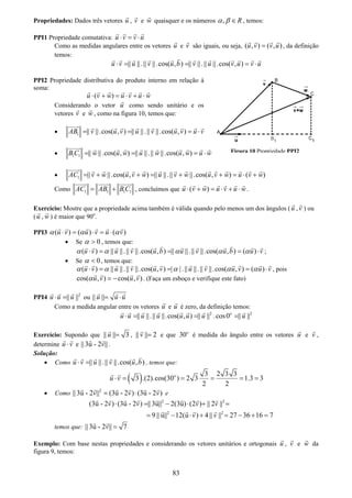 83
Propriedades: Dados três vetores u , v e w quaisquer e os números , Rα β ∈ , temos:
PPI1 Propriedade comutativa: u v v u⋅ = ⋅
Como as medidas angulares entre os vetores u e v são iguais, ou seja, ( , ) ( , )u v v u= , da definição
temos:
|| ||.|| ||.cos( , ) || ||.|| ||.cos( , )u v u v u b v u v u v u⋅ = = = ⋅
PPI2 Propriedade distributiva do produto interno em relação à
soma:
( )u v w u v u w⋅ + = ⋅ + ⋅
Considerando o vetor u como sendo unitário e os
vetores v e w , como na figura 10, temos que:
• 1 || ||.cos( , ) || ||.|| ||.cos( , )AB v u v u v u v u v= = = ⋅
• 1 1 || ||.cos( , ) || ||.|| ||.cos( , )B C w u w u w u w u w= = = ⋅
• 1 || ||.cos( , ) || ||.|| ||.cos( , ) ( )AC v w u v w u v w u v w u v w= + + = + + = ⋅ +
Como 1 1 1 1AC AB B C= + , concluímos que ( )u v w u v u w⋅ + = ⋅ + ⋅ .
Exercício: Mostre que a propriedade acima também é válida quando pelo menos um dos ângulos (u ,v ) ou
(u , w ) é maior que 90o
.
PPI3 ( ) ( ) ( )u v u v u vα α α⋅ = ⋅ = ⋅
• Se 0α > , temos que:
( ) || ||.|| ||.cos( , ) || ||.|| ||.cos( , ) ( )u v u v u b u v u b u vα α α α α⋅ = = = ⋅ ;
• Se 0α < , temos que:
( ) || ||.|| ||.cos( , ) | |.|| ||.|| ||.cos( , ) ( )u v u v u v u v u v u vα α α α α⋅ = = = ⋅ , pois
cos( , ) cos( , )u v u vα = − . (Faça um esboço e verifique este fato)
PPI4 2
|| ||u u u⋅ = ou || ||u u u= ⋅
Como a medida angular entre os vetores u e u é zero, da definição temos:
2 2
|| ||.|| ||.cos( , ) || || .cos0 || ||o
u u u u u u u u⋅ = = =
Exercício: Supondo que || || 3u = , || || 2v = e que 30o
é medida do ângulo entre os vetores u e v ,
determine u v⋅ e || 3u - 2 ||v .
Solução:
• Como || ||.|| ||.cos( , )u v u v u b⋅ = , temos que:
( ) 3 2 3 3
3 .(2).cos(30 ) 2 3 1.3 3
2 2
o
u v⋅ = = = = =
• Como 2
|| 3u - 2 || (3u - 2 ) (3u - 2 )v v v= ⋅ e
2 2
2 2
(3u - 2 ) (3u - 2 ) || 3u|| 2(3u) (2 ) || 2 ||
9 || u|| 12(u ) 4 || || 27 36 16 7
v v v v
v v
⋅ = − ⋅ + =
= − ⋅ + = − + =
temos que: || 3u - 2 || 7v =
Exemplo: Com base nestas propriedades e considerando os vetores unitários e ortogonais u , v e w da
figura 9, temos:
Figura 10 Propriedade PPI2
 