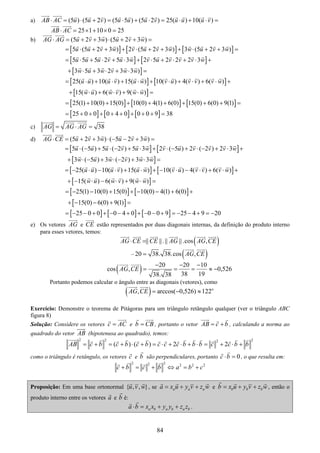 84
a) (5 ) (5 2 ) (5 5 ) (5 2 ) 25( ) 10( )AB AC u u v u u u v u u u v⋅ = ⋅ + = ⋅ + ⋅ = ⋅ + ⋅ =
25 1 10 0 25AB AC⋅ = × + × =
b) (5 2 3 ) (5 2 3 )AG AG u v w u v w⋅ = + + ⋅ + + =
[ ] [ ] [ ]5 (5 2 3 ) 2 (5 2 3 ) 3 (5 2 3 )u u v w v u v w w u v w= ⋅ + + + ⋅ + + + ⋅ + + =
[ ] [ ]
[ ]
5 5 5 2 5 3 2 5 2 2 2 3
3 5 3 2 3 3 )
u u u v u w v u v v v w
w u w v w w
= ⋅ + ⋅ + ⋅ + ⋅ + ⋅ + ⋅ +
+ ⋅ + ⋅ + ⋅ =
[ ] [ ]
[ ]
25( ) 10( ) 15( ) 10( ) 4( ) 6( )
15( ) 6( ) 9( )
u u u v u w v u v v v w
w u w v w w
= ⋅ + ⋅ + ⋅ + ⋅ + ⋅ + ⋅ +
+ ⋅ + ⋅ + ⋅ =
[ ] [ ] [ ]25(1) 10(0) 15(0) 10(0) 4(1) 6(0) 15(0) 6(0) 9(1)= + + + + + + + + =
[ ] [ ] [ ]25 0 0 0 4 0 0 0 9 38= + + + + + + + + =
c) 38AG AG AG= ⋅ =
d) (5 2 3 ) ( 5 2 3 )AG CE u v w u v w⋅ = + + ⋅ − − + =
[ ] [ ]
[ ]
5 ( 5 ) 5 ( 2 ) 5 3 2 ( 5 ) 2 ( 2 ) 2 3
3 ( 5 ) 3 ( 2 ) 3 3
u u u v u w v u v v v w
w u w v w w
= ⋅ − + ⋅ − + ⋅ + ⋅ − + ⋅ − + ⋅ +
+ ⋅ − + ⋅ − + ⋅ =
[ ] [ ]
[ ]
25( ) 10( ) 15( ) 10( ) 4( ) 6( )
15( ) 6( ) 9( )
u u u v u w v u v v v w
w u w v w w
= − ⋅ − ⋅ + ⋅ + − ⋅ − ⋅ + ⋅ +
+ − ⋅ − ⋅ + ⋅ =
[ ] [ ]
[ ]
25(1) 10(0) 15(0) 10(0) 4(1) 6(0)
15(0) 6(0) 9(1)
= − − + + − − + +
+ − − + =
[ ] [ ] [ ]25 0 0 0 4 0 0 0 9 25 4 9 20= − − + + − − + + − − + = − − + = −
e) Os vetores AG e CE estão representados por duas diagonais internas, da definição do produto interno
para esses vetores, temos:
( )|| ||.|| ||.cos ,AG CE CE AG AG CE⋅ =
– ( )20 38. 38.cos ,AG CE=
( ) 20 20 10
cos , 0,526
38 1938. 38
AG CE
− − −
= = = ≈ −
Portanto podemos calcular o ângulo entre as diagonais (vetores), como
( ) o
, arccos( 0,526) 122AG CE = − ≈
Exercício: Demonstre o teorema de Pitágoras para um triângulo retângulo qualquer (ver o triângulo ABC
figura 8)
Solução: Considere os vetores c AC= e b CB= , portanto o vetor AB c b= + , calculando a norma ao
quadrado do vetor AB (hipotenusa ao quadrado), temos:
2 2 22
( ) ( ) 2 2AB c b c b c b c c c b b b c c b b= + = + ⋅ + = ⋅ + ⋅ + ⋅ = + ⋅ +
como o triângulo é retângulo, os vetores c e b são perpendiculares, portanto 0c b⋅ = , o que resulta em:
2 22 2 2 2
c b c b a b c+ = + ⇔ = +
Proposição: Em uma base ortonormal { , , }u v w , se a a aa x u y v z w= + + e b b bb x u y v z w= + + , então o
produto interno entre os vetores a e b é:
a b a b a ba b x x y y z z⋅ = + + .
 