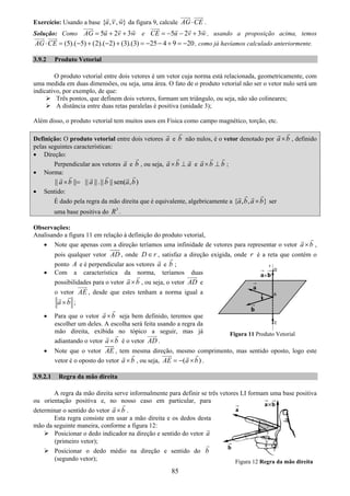 85
Exercício: Usando a base { , , }u v w da figura 9, calcule AG CE⋅ .
Solução: Como 5 2 3AG u v w= + + e 5 2 3CE u v w= − − + , usando a proposição acima, temos
(5).( 5) (2).( 2) (3).(3) 25 4 9 20AG CE⋅ = − + − + = − − + = − , como já havíamos calculado anteriormente.
3.9.2 Produto Vetorial
O produto vetorial entre dois vetores é um vetor cuja norma está relacionada, geometricamente, com
uma medida em duas dimensões, ou seja, uma área. O fato de o produto vetorial não ser o vetor nulo será um
indicativo, por exemplo, de que:
Três pontos, que definem dois vetores, formam um triângulo, ou seja, não são colineares;
A distância entre duas retas paralelas é positiva (unidade 3);
Além disso, o produto vetorial tem muitos usos em Física como campo magnético, torção, etc.
Definição: O produto vetorial entre dois vetores a e b não nulos, é o vetor denotado por a b× , definido
pelas seguintes características:
• Direção:
Perpendicular aos vetores a e b , ou seja, a b a× ⊥ e a b b× ⊥ ;
• Norma:
|| || || ||.|| || sen( , )a b a b a b× =
• Sentido:
É dado pela regra da mão direita que é equivalente, algebricamente a { , , }a b a b× ser
uma base positiva do 3
R .
Observações:
Analisando a figura 11 em relação à definição do produto vetorial,
• Note que apenas com a direção teríamos uma infinidade de vetores para representar o vetor a b× ,
pois qualquer vetor AD , onde D r∈ , satisfaz a direção exigida, onde r é a reta que contém o
ponto A e é perpendicular aos vetores a e b ;
• Com a característica da norma, teríamos duas
possibilidades para o vetor a b× , ou seja, o vetor AD e
o vetor AE , desde que estes tenham a norma igual a
a b× ;
• Para que o vetor a b× seja bem definido, teremos que
escolher um deles. A escolha será feita usando a regra da
mão direita, exibida no tópico a seguir, mas já
adiantando o vetor a b× é o vetor AD .
• Note que o vetor AE , tem mesma direção, mesmo comprimento, mas sentido oposto, logo este
vetor é o oposto do vetor a b× , ou seja, ( )AE a b= − × .
3.9.2.1 Regra da mão direita
A regra da mão direita serve informalmente para definir se três vetores LI formam uma base positiva
ou orientação positiva e, no nosso caso em particular, para
determinar o sentido do vetor a b× .
Esta regra consiste em usar a mão direita e os dedos desta
mão da seguinte maneira, conforme a figura 12:
Posicionar o dedo indicador na direção e sentido do vetor a
(primeiro vetor);
Posicionar o dedo médio na direção e sentido do b
(segundo vetor);
Figura 11 Produto Vetorial
Figura 12 Regra da mão direita
 