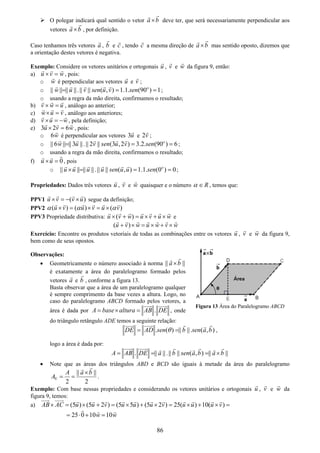 86
O polegar indicará qual sentido o vetor a b× deve ter, que será necessariamente perpendicular aos
vetores a b× , por definição.
Caso tenhamos três vetores a , b e c , tendo c a mesma direção de a b× mas sentido oposto, dizemos que
a orientação destes vetores é negativa.
Exemplo: Considere os vetores unitários e ortogonais u , v e w da figura 9, então:
a) u v w× = , pois:
o w é perpendicular aos vetores u e v ;
o || || || ||.|| || ( , ) 1.1. (90 ) 1o
w u v sen u v sen= = = ;
o usando a regra da mão direita, confirmamos o resultado;
b) v w u× = , análogo ao anterior;
c) w u v× = , análogo aos anteriores;
d) v u w× = − , pela definição;
e) 3 2 6u v w× = , pois:
o 6w é perpendicular aos vetores 3u e 2v ;
o || 6 || || 3 ||.|| 2 || (3 ,2 ) 3.2. (90 ) 6o
w u v sen u v sen= = = ;
o usando a regra da mão direita, confirmamos o resultado;
f) 0u u× = , pois
o || || || ||.|| || ( , ) 1.1. (0 ) 0o
u u u u sen u u sen× = = = ;
Propriedades: Dados três vetores u , v e w quaisquer e o número Rα ∈ , temos que:
PPV1 ( )u v v u× = − × segue da definição;
PPV2 ( ) ( ) ( )u v u v u vα α α× = × = ×
PPV3 Propriedade distributiva: ( )u v w u v u w× + = × + × e
( )u v w u w v w+ × = × + ×
Exercício: Encontre os produtos vetoriais de todas as combinações entre os vetores u , v e w da figura 9,
bem como de seus opostos.
Observações:
• Geometricamente o número associado à norma || ||a b×
é exatamente a área do paralelogramo formado pelos
vetores a e b , conforme a figura 13.
Basta observar que a área de um paralelogramo qualquer
é sempre comprimento da base vezes a altura. Logo, no
caso do paralelogramo ABCD formado pelos vetores, a
área é dada por .A base altura AB DE= × = , onde
do triângulo retângulo ADE temos a seguinte relação:
. ( ) || ||. ( , )DE AD sen b sen a bθ= = ,
logo a área é dada por:
. || ||.|| || ( , ) || ||A AB DE a b sen a b a b= = = ×
• Note que as áreas dos triângulos ABD e BCD são iguais à metade da área do paralelogramo
|| ||
2 2
A a b
A∇
×
= = .
Exemplo: Com base nessas propriedades e considerando os vetores unitários e ortogonais u , v e w da
figura 9, temos:
a) (5 ) (5 2 ) (5 5 ) (5 2 ) 25( ) 10( )AB AC u u v u u u v u u u v× = × + = × + × = × + × =
25 0 10 10w w= ⋅ + =
Figura 13 Área do Paralelogramo ABCD
 