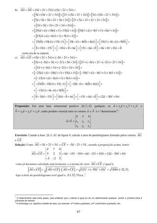 87
b) (5 2 3 ) (5 2 3 )AG AG u v w u v w× = + + × + + =
[ ] [ ] [ ]5 (5 2 3 ) 2 (5 2 3 ) 3 (5 2 3 )u u v w v u v w w u v w= × + + + × + + + × + + =
[ ] [ ]
[ ]
5 5 5 2 5 3 2 5 2 2 2 3
3 5 3 2 3 3 )
u u u v u w v u v v v w
w u w v w w
= × + × + × + × + × + × +
+ × + × + × =
[ ] [ ]
[ ]
25( ) 10( ) 15( ) 10( ) 4( ) 6( )
15( ) 6( ) 9( )
u u u v u w v u v v v w
w u w v w w
= × + × + × + × + × + × +
+ × + × + × =
25(0) 10( ) 15( ) 10( ) 4(0) 6( ) 15( ) 6( ) 9(0)w v w u v u⎡ ⎤ ⎡ ⎤ ⎡ ⎤= + + − + − + + + + − + =⎣ ⎦ ⎣ ⎦ ⎣ ⎦
0 10 15 10 0 6 15 6 0 0 0 0 0w v w u v u u v w⎡ ⎤ ⎡ ⎤ ⎡ ⎤= + − + − + + + − + = + + =⎣ ⎦ ⎣ ⎦ ⎣ ⎦
como era de se esperar;
c) (5 2 3 ) ( 5 2 3 )AG CE u v w u v w× = + + × − − + =
[ ] [ ]
[ ]
5 ( 5 ) 5 ( 2 ) 5 3 2 ( 5 ) 2 ( 2 ) 2 3
3 ( 5 ) 3 ( 2 ) 3 3
u u u v u w v u v v v w
w u w v w w
= × − + × − + × + × − + × − + × +
+ × − + × − + × =
[ ] [ ]
[ ]
25( ) 10( ) 15( ) 10( ) 4( ) 6( )
15( ) 6( ) 9( )
u u u v u w v u v v v w
w u w v w w
= − × − × + × + − × − × + × +
+ − × − × + × =
25(0) 10( ) 15( ) 10( ) 4(0) 6( )
15( ) 6( ) 9(0)
w v w u
v u
⎡ ⎤ ⎡ ⎤= − − + − + − − − + +⎣ ⎦ ⎣ ⎦
⎡ ⎤+ − − − + =⎣ ⎦
0 10 15 10 0 6 15 6 0 12 30 0w v w u v u u v w⎡ ⎤ ⎡ ⎤ ⎡ ⎤= − − + − + + − + + = − +⎣ ⎦ ⎣ ⎦ ⎣ ⎦
Proposição: Em uma base ortonormal positiva { , , }u v w qualquer, se a a aa x u y v z w= + + e
b b bb x u y v z w= + + , então produto vetorial entre os vetores a e b é o “determinante”1
:
a a a
b b b
u v w
a b x y z
x y z
× =
Exercício: Usando a base { , , }u v w da figura 9, calcule a área do paralelogramo formado pelos vetores AG
e CE .
Solução: Como 5 2 3AG u v w= + + e 5 2 3CE u v w= − − + , usando a proposição acima, temos:
5 2 3 6 15 10 6 15 10 12 30 0
5 2 3
u v w
AG CE u v w u v w u v w× = = − − + − + = − +
− −
como já havíamos calculado anteriormente, e a norma do vetor AG CE× é igual á
( ) ( ) 2 2 2
(12) ( 30) (0) 1044 32,31AG CE AG CE AG CE× = × ⋅ × = + − + = ≅ ,
logo a área do paralelogramo será igual a 32,31 . .A u a≅ 2
.
1
O determinante está entre aspas, para enfatizar que o cálculo é igual ao de um determinante qualquer, porém a primeira linha é
composta de vetores.
2
A simbologia u.a. significa unidade de área, por exemplo: m
2
(metro quadrado), cm
2
(centímetro quadrado), etc.
 