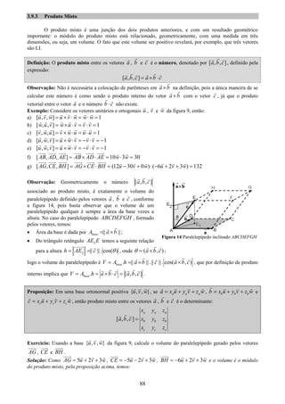 88
3.9.3 Produto Misto
O produto misto é uma junção dos dois produtos anteriores, e com um resultado geométrico
importante: o módulo do produto misto está relacionado, geometricamente, com uma medida em três
dimensões, ou seja, um volume. O fato que este volume ser positivo revelará, por exemplo, que três vetores
são LI.
Definição: O produto misto entre os vetores a , b e c é o número, denotado por [ , , ]a b c , definido pela
expressão:
[ , , ]a b c a b c= × ⋅
Observação: Não é necessária a colocação de parênteses em a b× na definição, pois a única maneira de se
calcular este número é como sendo o produto interno do vetor a b× com o vetor c , já que o produto
vetorial entre o vetor a e o número b c⋅ não existe.
Exemplo: Considere os vetores unitários e ortogonais u , v e w da figura 9, então:
a) [ , , ] 1u v w u v w w w= × ⋅ = ⋅ =
b) [ , , ] 1w u v w u v v v= × ⋅ = ⋅ =
c) [ , , ] 1v w u v w u u u= × ⋅ = ⋅ =
d) [ , , ] 1u w v u w v v v= × ⋅ = − ⋅ = −
e) [ , , ] 1u w v u w v v v= × ⋅ = − ⋅ = −
f) [ , , ] 10 3 30AB AD AE AB AD AE w w= × ⋅ = ⋅ =
g) [ , , ] (12 30 0 ) ( 6 2 3 ) 132AG CE BH AG CE BH u v w u v w= × ⋅ = − + ⋅ − + + =
Observação: Geometricamente o número [ , , ]a b c
associado ao produto misto, é exatamente o volume do
paralelepípedo definido pelos vetores a , b e c , conforme
a figura 14, pois basta observar que o volume de um
paralelepípedo qualquer é sempre a área da base vezes a
altura. No caso do paralelepípedo ABCDEFGH , formado
pelos vetores, temos:
• Área da base é dada por || ||baseA a b= × ;
• Do triângulo retângulo 2AE E temos a seguinte relação
para a altura 2 || ||. cos( )h AE c θ= = , onde ( , )a b cθ = × ;
logo o volume do paralelepípedo é . || ||.|| ||. cos( , )baseV A h a b c a b c= = × × , que por definição de produto
interno implica que . [ , , ]baseV A h a b c a b c= = × ⋅ = .
Proposição: Em uma base ortonormal positiva { , , }u v w , se a a aa x u y v z w= + + , b b bb x u y v z w= + + e
c c cc x u y v z w= + + , então produto misto entre os vetores a , b e c é o determinante:
[ , , ]
a a a
b b b
c c c
x y z
a b c x y z
x y z
=
Exercício: Usando a base { , , }u v w da figura 9, calcule o volume do paralelepípedo gerado pelos vetores
AG , CE e BH .
Solução: Como 5 2 3AG u v w= + + , 5 2 3CE u v w= − − + , 6 2 3BH u v w= − + + e o volume é o módulo
do produto misto, pela proposição acima, temos:
Figura 14 Paralelepípedo inclinado ABCDEFGH
 