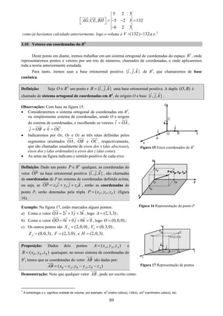 89
5 2 3
, , 5 2 3 132
6 2 3
AG CE BH⎡ ⎤ = − − =⎣ ⎦
−
como já havíamos calculado anteriormente, logo o volume é |132 | 132 . .V u v= = 3
3.10 Vetores em coordenadas do R3
Deste ponto em diante, iremos trabalhar em um sistema ortogonal de coordenadas do espaço 3
R , onde
representaremos pontos e vetores por um trio de números, chamados de coordenadas, e onde aplicaremos
toda a teoria anteriormente estudada.
Para tanto, iremos usar a base ortonormal positiva { , , }i j k de R3
, que chamaremos de base
canônica.
Definição: Seja 3
O R∈ um ponto e { , , }B i j k= uma base ortonormal positiva. A dupla ( , )O B é
chamado de sistema ortogonal de coordenadas em R3
, de origem O e base { , , }i j k .
Observações: Com base na figura 15:
• Consideraremos o sistema ortogonal de coordenadas em R3
,
ou simplesmente sistema de coordenadas, sendo O a origem
do sistema de coordenadas, e escolhendo os vetores i OA= ,
j OB= e k OC= .
• Indicaremos por Ox, Oy e Oz as três retas definidas pelos
segmentos orientados OA, OB e OC , respectivamente,
que são chamadas usualmente de eixos dos x (das abscissas),
eixos dos y (das ordenadas) e eixos dos z (das cotas).
• As setas na figura indicam o sentido positivo de cada eixo.
Definição: Dado um ponto 3
P R∈ qualquer, as coordenadas do
vetor OP na base ortonormal positiva { , , }i j k , são chamadas
de coordenadas de P no sistema de coordenadas definida acima,
ou seja, se P P POP x i y j z k= + + , então as coordenadas do
ponto P, serão denotadas pela tripla ( , , )P P PP x y z= (figura
16).
Exemplo: Na figura 17, estão marcados alguns pontos:
a) Como o vetor 2 3 3OA i j k= + + , logo (2,3,3)A = ;
b) Como o vetor 0 0 0 0OO i j k= + + = , logo (0,0,0)O = ;
c) Os outros pontos são (2,0,0)AX = , (0,3,0)AY = ,
(0,0,3)AZ = , (2,3,0)F = , e (2,0,3)H = .
Proposição: Dados dois pontos ( , , )A A AA x y z= e
( , , )B B BB x y z= quaisquer, no nosso sistema de coordenadas do
R3
, temos que as coordenadas do vetor AB são dadas por:
( , , )B A B A B AAB x x y y z z= − − −
Demonstração: Note que qualquer vetor AB , pode ser escrito como:
3
A simbologia u.v. significa unidade de volume, por exemplo: m
3
(metro cúbico), l (litro), cm
3
(centímetro cúbico), etc.
Figura 15 Eixos coordenados do R3
Figura 17 Representação de pontos
Figura 16 Representação do ponto P
 