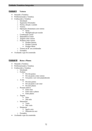72
Unidades Temáticas Integradas
Unidade I Vetores
• Situando a Temática
• Problematizando a Temática
• Conhecendo a Temática
o Introdução
o Segmentos Orientados
o Norma, direção e sentido
o Vetores
o Operações elementares com vetores
Soma
Multiplicação por escalar
o Combinação Linear
o Dependência Linear
o Ângulos entre vetores
o Produtos entre vetores
Produto Interno
Produto Vetorial
Produto Misto
o Vetores do R3
em coordenadas
o Exemplos
• Avaliando o que foi construído
Unidade II Retas e Planos
• Situando a Temática
• Problematizando a Temática
• Conhecendo a Temática
o Introdução
o O plano
Por três pontos
Por um ponto e dois vetores
Um ponto e um vetor perpendicular
o A reta
Por dois pontos
Por um ponto e um vetor
Por dois planos
o Posição relativa
Entre retas
Entre retas e planos
Entre planos
o Ângulo
Nulo
Não nulo
o Interseções
Vazia
Não vazia
o Distâncias
Igual a zero
Diferente de zero
o Exemplos
• Avaliando o que foi construído
 