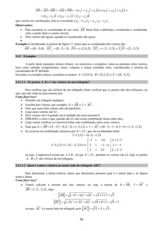 90
( ) ( )
( ) ( ) ( )
A A A B B B
B A B A B A
AB AO OB OA OB x i y j z k x i y j z k
x x i y y j z z k
= + = − + = − + + + + + =
= − + − + −
que, escrito em coordenadas, tem-se o resultado ( , , )B A B A B Ax x y y z z− − − .
Observações:
• Para encontrar as coordenadas de um vetor AB basta fazer a diferença, coordenada a coordenada,
entre o ponto final e o ponto inicial;
• Dois vetores são iguais, quando as coordenadas são iguais.
•
Exemplo: Considerando os pontos da figura 17, temos que as coordenadas dos vetores são:
(0, 3,0)AH = − , (0, 3, 3)AAX = − − , ( 2,0,3)FG = − , ( 2, 3,3)AFZ = − − e (2, 3,3)AY H = −
3.11 Exemplos
A partir deste momento iremos refazer, via exercícios e exemplos, todos os produtos entre vetores,
bem como calcular comprimentos, áreas, volumes e outras coisinhas mais, considerando o sistema de
coordenadas do R3
definido.
Em todos os exemplos abaixo, considere os pontos (3,0,1)A = , (2,1,2)B = e (0, 1,3)C = − :
3.11.1.1 Os pontos A, B e C são vértices de um triângulo?
Para verificar que são vértices de um triângulo, basta verificar que os pontos não são colineares, ou
seja, que não estão na uma mesma reta.
Como fazer isso?
Desenhe um triângulo qualquer;
Escolha dois vetores, por exemplo, u AB= e v AC= ;
Note que esses dois vetores não são paralelos;
Logo esses vetores são LI;
Dois vetores são LI quando um é múltiplo do outro (correto?)
ERRADO, o certo é que, quando são LI, não existe combinação linear entre eles;
Logo vamos verificar se é possível achar uma combinação entre esses vetores;
Note que (2 3,1 0,2 1) ( 1,1,1)u AB= = − − − = − e (0 3, 1 0,3 1) ( 3, 1,2)v AC= = − − − − = − −
Se existisse tal combinação, teríamos que u vλ= , que em coordenadas seria:
( 1,1,1) ( 3, 1,2)λ− = − −
1 3 1/ 3
( 1,1,1) ( 3 , ,2 ) 1 1
1 2 1/ 2
λ λ
λ λ λ λ λ
λ λ
− = − =⎧ ⎧
⎪ ⎪
− = − − ⇒ = − ⇒ = −⎨ ⎨
⎪ ⎪= =⎩ ⎩
ou seja, é impossível existir um Rλ ∈ , tal que u vλ= , portanto os vetores são LI, logo os pontos
A , B e C são vértices de um triângulo.
3.11.1.2 Qual é a altura relativa ao maior lado do triângulo ABC?
Para determinar a altura relativa, temos que determinar primeiro qual é o maior lado e só depois
achar a altura.
Como fazer isso?
Vamos calcular a normas dos três vetores, ou seja, a norma de u AB= , v AC= e
( 2, 2,1)BC = − − , logo:
2 2 2
( 1) (1) (1) 1 1 1 3AB = − + + = + + =
2 2 2
( 2) ( 2) (1) 4 4 1 9 3BC = − + − + = + + = =
ou seja, AC é o maior lado do triângulo, pois 11 3 3AC = > > ;
 