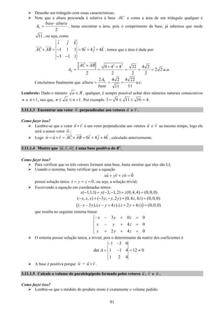 91
Desenhe um triângulo com essas características;
Note que a altura procurada é relativa à base AC e como a área de um triângulo qualquer é
2
base altura
A∇
⋅
= , basta encontrar a área, pois o comprimento da base, já sabemos que mede
11 , ou seja, como
1 1 1 0 4 4
3 1 1
i j k
AC AB i j k× = − = + +
− −
, temos que a área é dada por:
2 2
0 4 4 32 4 2
2 2 . .
2 2 2 2
AC AB
A u a∇
× + +
= = = = =
Concluímos finalmente que
2 4 2 4 22
. .
1111
A
altura u c
base
∇
= = =
Lembrete: Dado o número a R∈ , qualquer, é sempre possível achar dois números naturais consecutivos
n e 1n + , tais que, 1n a n≤ ≤ + . Por exemplo 3 9 11 16 4= ≤ ≤ = .
3.11.1.3 Encontrar um vetor w perpendicular aos vetores u e v .
Como fazer isso?
Lembre-se que o vetor u v× é um vetor perpendicular aos vetores u e v ao mesmo tempo, logo ele
será o nosso vetor w ;
Logo 0 4 4w u v AC AB i j k= × = × = + + , calculado anteriormente.
3.11.1.4 Mostre que { , , }u v w é uma base positiva do R3
.
Como fazer isso?
Para verificar que os três vetores formam uma base, basta mostrar que eles são LI;
Usando o teorema, basta verificar que a equação
0xu yv zw+ + =
possui solução única 0x y z= = = , ou seja, a solução trivial;
Escrevendo a equação em coordenadas temos:
( 1,1,1) ( 3, 1,2) (0,4,4) (0,0,0)x y z− + − − + =
( , , ) ( 3 , ,2 ) (0,4 ,4 ) (0,0,0)x x x y y y z z− + − − + =
( )( 3 ),( 4 ),( 2 4 ) (0,0,0)x y x y z x y z− − − + + + =
que resulta no seguinte sistema linear:
3 0 0
4 0
2 4 0
x y z
x y z
x y z
− − + =⎧
⎪
− + =⎨
⎪ + + =⎩
O sistema possui solução única, a trivial, pois o determinante da matriz dos coeficientes é
1 3 0
det 1 1 4 12 0
1 2 4
A
− −
= − = ≠
A base é positiva porque w = u v× .
3.11.1.5 Calcule o volume do paralelepípedo formado pelos vetores u , v e w .
Como fazer isso?
Lembre-se que o módulo do produto misto é exatamente o volume pedido.
 