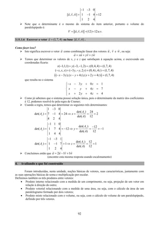 92
1 3 0
[ , , ] 1 1 4 12
1 2 4
u v w
− −
= − =
Note que o determinante é o mesmo do sistema do item anterior, portanto o volume do
paralelepípedo é:
[ , , ] |12 | 12 . .V u v w u v= = =
3.11.1.6 Escrever o vetor (1,7,4)a = na base { , , }u v w .
Como fazer isso?
Isto significa escrever o vetor a como combinação linear dos vetores u , v e w , ou seja:
a xu yv zw= + +
Temos que determinar os valores de x, y e z que satisfaçam à equação acima, e escrevendo em
coordenadas ficaria:
( 1,1,1) ( 3, 1,2) (0,4,4) (1,7,4)x y z− + − − + =
( , , ) ( 3 , ,2 ) (0,4 ,4 ) (1,7,4)x x x y y y z z− + − − + =
( )( 3 ),( 4 ),( 2 4 ) (1,7,4)x y x y z x y z− − − + + + =
que resulta no o sistema
3 0 1
4 7
2 4 4
x y z
x y z
x y z
− − + =⎧
⎪
− + =⎨
⎪ + + =⎩
Como já sabemos que o sistema possui solução única, pois o determinante da matriz dos coeficientes
é 12, podemos resolvê-lo pela regra de Cramer;
Usando a regra, temos que determinar os seguintes três determinantes:
1 3 0
det( ) 24
det( ) 7 1 4 24 2
det( ) 12
4 2 4
x
x
A
A x
A
−
= − = ⇒ = = =
1 1 0
det( ) 12
det( ) 1 7 4 12 1
det( ) 12
1 4 4
y
y
A
A y
A
−
−
= = − ⇒ = = = −
1 3 1
det( ) 12
det( ) 1 1 7 1 1
det( ) 12
1 2 4
z
z
A
A z
A
− −
= − = ⇒ = = =
Concluímos então que 2 1 1a u v w= − +
(encontre esta mesma resposta usando escalonamento)
4. Avaliando o que foi construído
Foram introduzidas, nesta unidade, noções básicas de vetores, suas características, juntamente com
as suas operações básicas de soma e multiplicação por escalar.
Definimos também os três produtos entre vetores:
• Produto interno relacionado com a medida de um comprimento, ou seja, projeção de um vetor em
relação à direção do outro;
• Produto vetorial relacionando com a medida de uma área, ou seja, com o cálculo da área de um
paralelogramo formado por dois vetores;
• Produto misto relacionado com o volume, ou seja, com o cálculo do volume de um paralelepípedo,
definido por três vetores.
 