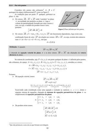 95
3.2.1 Por três pontos
Considere três pontos não colineares4
A , B e C
quaisquer do espaço tridimensional R3
, como na figura 2.
As condições para um ponto P qualquer, pertencer ao
plano π , são:
Os vetores AB , AC e AP estão “contidos” no plano
π , na realidade são paralelos ao plano π , logo o
volume do paralelepípedo formado por estes vetores é
zero, ou seja, o módulo do produto misto é zero,
portanto:
, , 0AP AB AC⎡ ⎤ =⎣ ⎦
Os vetores AB , ( )A A Ad ax by cz= − + + e AP são linearmente dependentes, logo existe uma
combinação linear do vetor AP em relação aos vetores AB e AC , ou seja, existem dois números
reais : 0ax by cz dπ + + + = e 2κ , tais que:
(3,0,1)A =
Definição: A equação
1 2AP AB ACκ κ= +
é chamada de equação vetorial do plano π e os dois vetores AB e AC são chamados de vetores
diretores do plano.
No sistema de coordenadas, seja ( , , )P x y z= um ponto qualquer do plano π definido pelos pontos,
não colineares, do espaço ( , , )A A AA x y z= , ( , , )B B BB x y z= e ( , , )C C CC x y z= , considere os vetores
( , , ) ( , , )B A B A B A u u uu AB x x y y z z x y z= = − − − = ,
( , , ) ( , , )C A C A C A v v vv AC x x y y z z x y z= = − − − = e
( , , )A A AAP x x y y z z= − − − ,
Portanto:
Dá equação vetorial, temos:
1 2AP AB ACκ κ= +
1 2AP u vκ κ= +
1 2( , , ) ( , , ) ( , , )A A A u u u v v v
u vAP
x x y y z z x y z x y zκ κ− − − = +
Escrevendo cada coordenada como uma equação e isolando as variáveis x , y e z , temos o
seguinte sistema de equações, chamado de sistemas de equações paramétricas do plano π ou
simplesmente de equações paramétricas do plano:
1 2
1 2
1 2
:
A u v
A u v
A u v
x x x x
y y y y
z z z z
κ κ
π κ κ
κ κ
= + +⎧
⎪
= + +⎨
⎪ = + +⎩
Do produto misto temos:
, , 0AP AB AC⎡ ⎤ =⎣ ⎦
, , 0AP u v⎡ ⎤ =⎣ ⎦
( 3, 1,2)AC = − −
4
Que não pertencem a uma reta ou que formam um triângulo.
Figura 2 Plano definido por três pontos.
 