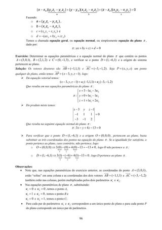 96
0)()()()()()( =−−+−−+−−
c
uvvuA
b
vuuvA
a
uvvuA yxyxzzzxzxyyzyzyxx
Fazendo:
o )( uvvu zyzya −= ,
o )( vuuv zxzxb −= ,
o ( )u v v uc x y x y= − e
o ( )A A Ad ax by cz= − + +
Temos a chamada equação geral, ou equação normal, ou simplesmente equação do plano π ,
dado por:
: 0ax by cz dπ + + + =
Exercício: Determinar as equações paramétricas e a equação normal do plano π que contém os pontos
(3,0,1)A = , (2,1,2)B = e (0, 1,3)C = − , e verificar se o ponto (1, 6,1)D = − e a origem do sistema
pertencem ao plano.
Solução: Os vetores diretores são ( 1,1,1)AB = − e ( 3, 1,2)AC = − − . Seja ( , , )P x y z= um ponto
qualquer do plano, então temos ( 3, , 1)AP x y z= − − , logo:
Da equação vetorial temos:
1 2( 3, , 1) ( 1,1,1) ( 3, 1,2)x y z κ κ− − = − + − −
Que resulta em nas equações paramétricas do plano π :
1 2
1 2
1 2
3 1 3
: 0 1 1
1 1 2
x
y
z
κ κ
π κ κ
κ κ
= − −⎧
⎪
= + −⎨
⎪ = + +⎩
Do produto misto temos:
3 1
1 1 1 0
3 1 2
x y z− −
− =
− −
Que resulta na seguinte equação normal do plano π :
:3 4 13 0x y zπ − + − =
Para verificar que o ponto (1, 6,1)D = − e a origem (0,0,0)O = , pertencem ao plano, basta
substituir as três coordenadas dos pontos na equação do plano π . Se a igualdade for satisfeita, o
ponto pertence ao plano, caso contrário, não pertence, logo:
o (0,0,0) 3(0) (0) 4(0) 13 13 0
x y z
O = ⇒ − + − = − ≠ , logo O não pertence a π ;
o (1, 6,1) 3(1) ( 6) 4(1) 13 0
x y z
D = − ⇒ − − + − = , logo D pertence ao plano π .
Observações:
• Note que, nas equações paramétricas do exercício anterior, as coordenadas do ponto (3,0,1)A = ,
estão “soltas” em uma coluna e as coordenadas dos dois vetores ( 1,1,1)AB = − e ( 3, 1,2)AC = − −
também estão nas colunas, porém multiplicadas pelos dois parâmetros 1κ e 2κ .
• Nas equações paramétricas do plano π , substituindo:
1 0κ = e 2 0κ = , temos o ponto A,
1 1κ = e 2 0κ = , temos o ponto B e
1 0κ = e 2 1κ = , temos o ponto C;
• Para cada par de parâmetros 1κ e 2κ correspondem a um único ponto do plano e para cada ponto P
do plano corresponde um único par de parâmetros.
 