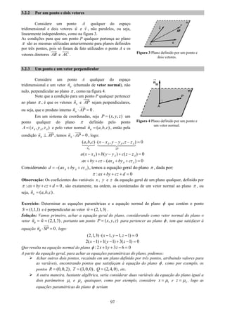 97
3.2.2 Por um ponto e dois vetores
Considere um ponto A qualquer do espaço
tridimensional e dois vetores u e v , não paralelos, ou seja,
linearmente independentes, como na figura 3.
As condições para que um ponto P qualquer pertença ao plano
π são as mesmas utilizadas anteriormente para planos definidos
por três pontos, pois só foram de fato utilizados o ponto A e os
vetores diretores AB e AC .
3.2.3 Um ponto e um vetor perpendicular
Considere um ponto A qualquer do espaço
tridimensional e um vetor nπ (chamado de vetor normal), não
nulo, perpendicular ao plano π , como na figura 4.
Note que a condição para um ponto P qualquer pertencer
ao plano π , é que os vetores nπ e AP sejam perpendiculares,
ou seja, que o produto interno 0n APπ ⋅ = .
Em um sistema de coordenadas, seja ( , , )P x y z= um
ponto qualquer do plano π definido pelo ponto
( , , )A A AA x y z= e pelo vetor normal ( , , )n a b cπ = , então pela
condição n APπ ⊥ , temos 0n APπ ⋅ = , logo:
( , , ) ( , , ) 0A A A
n AP
a b c x x y y z z
π
⋅ − − − =
( ) ( ) ( ) 0A A Aa x x b y y c z z− + − + − =
( ) 0A A Aax by cz ax by cz+ + − + + =
Considerando ( )A A Ad ax by cz= − + + , temos a equação geral do plano π , dada por:
: 0ax by cz dπ + + + =
Observação: Os coeficientes das variáveis x , y e z da equação geral de um plano qualquer, definido por
: 0ax by cz dπ + + + = , são exatamente, na ordem, as coordenadas de um vetor normal ao plano π , ou
seja, ( , , )n a b cπ = .
Exercício: Determinar as equações paramétricas e a equação normal do plano φ que contém o ponto
(1,1,1)S = e é perpendicular ao vetor (2,1,3)w = .
Solução: Vamos primeiro, achar a equação geral do plano, considerando como vetor normal do plano o
vetor (2,1,3)n wφ = = , portanto um ponto ( , , )P x y z= para pertencer ao plano φ , tem que satisfazer à
equação 0n SPφ ⋅ = , logo:
(2,1,3) ( 1, 1, 1) 0x y z⋅ − − − =
2( 1) 1( 1) 3( 1) 0x y z− + − + − =
Que resulta na equação normal do plano : 2 1 3 6 0x y zφ + + − =
A partir da equação geral, para achar as equações paramétricas do plano, podemos:
Achar outros dois pontos, recaindo em um plano definido por três pontos, atribuindo valores para
as variáveis, encontrando pontos que satisfaçam à equação do plano φ , como por exemplo, os
pontos (0,0,2)R = , (3,0,0)T = , (2,4,0)Q = , etc.
A outra maneira, bastante algébrica, seria considerar duas variáveis da equação do plano igual a
dois parâmetros 1μ e 2μ quaisquer, como por exemplo, considere 1x μ= e 2z μ= , logo as
equações paramétricas do plano φ seriam
Figura 3 Plano definido por um ponto e
dois vetores.
Figura 4 Plano definido por um ponto e
um vetor normal.
 