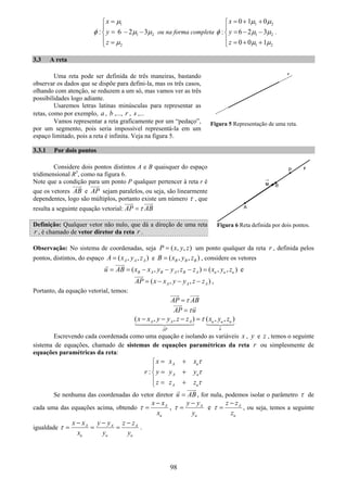 98
1
1 2
2
: 6 2 3
x
y
z
μ
φ μ μ
μ
=⎧
⎪
= − −⎨
⎪ =⎩
ou na forma completa
1 2
1 2
1 2
0 1 0
: 6 2 3
0 0 1
x
y
z
μ μ
φ μ μ
μ μ
= + +⎧
⎪
= − −⎨
⎪ = + +⎩
.
3.3 A reta
Uma reta pode ser definida de três maneiras, bastando
observar os dados que se dispõe para defini-la, mas os três casos,
olhando com atenção, se reduzem a um só, mas vamos ver as três
possibilidades logo adiante.
Usaremos letras latinas minúsculas para representar as
retas, como por exemplo, a , b ,..., r , s ,...
Vamos representar a reta graficamente por um “pedaço”,
por um segmento, pois seria impossível representá-la em um
espaço limitado, pois a reta é infinita. Veja na figura 5.
3.3.1 Por dois pontos
Considere dois pontos distintos A e B quaisquer do espaço
tridimensional R3
, como na figura 6.
Note que a condição para um ponto P qualquer pertencer à reta r é
que os vetores AB e AP sejam paralelos, ou seja, são linearmente
dependentes, logo são múltiplos, portanto existe um número τ , que
resulta a seguinte equação vetorial: AP ABτ=
Definição: Qualquer vetor não nulo, que dá a direção de uma reta
r , é chamado de vetor diretor da reta r .
Observação: No sistema de coordenadas, seja ( , , )P x y z= um ponto qualquer da reta r , definida pelos
pontos, distintos, do espaço ( , , )A A AA x y z= e ( , , )B B BB x y z= , considere os vetores
( , , ) ( , , )B A B A B A u u uu AB x x y y z z x y z= = − − − = e
( , , )A A AAP x x y y z z= − − − ,
Portanto, da equação vetorial, temos:
AP ABτ=
AP uτ=
( , , ) ( , , )A A A u u u
uAP
x x y y z z x y zτ− − − =
Escrevendo cada coordenada como uma equação e isolando as variáveis x , y e z , temos o seguinte
sistema de equações, chamado de sistemas de equações paramétricas da reta r ou simplesmente de
equações paramétricas da reta:
:
A u
A u
A u
x x x
r y y y
z z z
τ
τ
τ
= +⎧
⎪
= +⎨
⎪ = +⎩
Se nenhuma das coordenadas do vetor diretor u AB= , for nula, podemos isolar o parâmetro τ de
cada uma das equações acima, obtendo A
u
x x
x
τ
−
= , A
u
y y
y
τ
−
= e A
u
z z
z
τ
−
= , ou seja, temos a seguinte
igualdade A A A
u u u
x x y y z z
x y y
τ
− − −
= = = .
Figura 6 Reta definida por dois pontos.
Figura 5 Representação de uma reta.
 