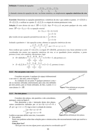 99
Definição: O sistema de equações
: A A A
u u u
x x y y z z
r
x y y
− − −
= =
é chamado sistema de equações da reta r na forma simétrica, ou simplesmente equações simétricas da reta
r.
Exercício: Determinar as equações paramétricas e simétricas da reta r que contém os pontos (3,0,1)A = e
(2,1,2)B = , e verificar se o ponto (1,2,3)E = e a origem do sistema pertencem à reta.
Solução: O vetor diretor da reta é ( 1,1,1)AB = − . Seja ( , , )P x y z= um ponto qualquer da reta, então
temos ( 3, , 1)AP x y z= − − e a equação vetorial:
( 3, , 1) ( 1,1,1)x y z τ− − = −
Que resulta em nas equações paramétricas da reta
3 1
: 0 1
1 1
x
r y
z
τ
τ
τ
= −⎧
⎪
= +⎨
⎪ = +⎩
.
Isolando o parâmetro τ das equações acima, obtemos as equações simétricas da reta:
3 0 1
:
1 1 1
x y z
r
− − −
= =
−
, ou :3 1r x y z− = = − .
Para verificar que o ponto (1,2,3)E = e a origem (0,0,0)O = , pertencem à reta, basta substituir as três
coordenadas dos pontos nas equações simétricas da reta, se as igualdades forem satisfeitas, o ponto
pertence à reta, caso contrário, não pertence, logo:
3 0 1
0 3 0 0 0 1
(0,0,0) 3 0 1
1 1 1
O
= = =−
− − −
= ⇒ = = ⇒ ≠ ≠ −
−
, não pertence a r;
2 2 2
1 3 2 0 3 1
(1,2,3) 2 2 2
1 1 1
E
= = =
− − −
= ⇒ = = ⇒ = =
−
, pertence à reta r.
3.3.2 Por um ponto e um vetor
Considere um ponto A qualquer do espaço tridimensional
e um vetor u , não nulo, como na figura 7.
As condições de um ponto P qualquer pertencer à reta r
são as mesmas utilizadas anteriormente para uma reta definidos
por dois pontos, pois só foram utilizados, de fato, o ponto A e o
vetor diretor u AB= .
3.3.3 Por dois planos
Considere dois planos, não paralelos e não coincidentes,
quaisquer, como na figura 8.
Para determinar a reta r interseção destes dois planos,
vamos considerá-los definidos por : 0ax by cz dα + + + = e
: 0px qy rz sβ + + + = , logo a reta é a solução do sistema:
0
:
0
ax by cz d
r
px qy rz s
+ + + =⎧
⎨
+ + + =⎩
Lembre-se que para definir uma reta, é necessário:
Dois pontos
Neste caso podemos achar duas soluções para o sistema acima, não necessariamente tendo que resolver o
sistema.
Como fazer isso?
“Será que esta reta tem algum ponto cuja primeira coordenada seja 0?”
Figura 8 Reta definida por dois planos.
Figura 7 Reta definida por um ponto
e um vetor
 