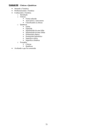 73
Unidade III Cônicas e Quádricas
• Situando a Temática
• Problematizando a Temática
• Conhecendo a Temática
o Introdução
o Cônicas
Forma reduzida
Autovalores e autovetores
Classificando as cônicas
o Quádricas
Esfera
Elipsóide
Hiperbolóide de uma folha
Hiperbolóide de duas folhas
Parabolóide elíptico
Parabolóide hiperbólico
Superfície cônica
Superfície cilíndrica
o Exemplos
Cônicas
Quádricas
• Avaliando o que foi construído
 