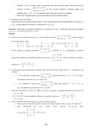 100
o Fazendo 0x = , o sistema acima, fica apenas com duas variáveis, que é bem mais fácil de
resolver, ou seja,
0
:
0
by cz d
r
qy rz s
+ + =⎧
⎨
+ + =⎩
. Se tiver solução, achamos o primeiro ponto, caso
contrário, faça 0y = , 0z = ou qualquer outro valor para uma das coordenadas.
o Para achar o segundo ponto, siga a mesma idéia de achar o primeiro ponto.
Um ponto e um vetor diretor
Ache um ponto como anteriormente e observe que o vetor diretor da reta é perpendicular aos vetores nα
e nβ , ou seja, podemos considerar o vetor diretor u n nα β= × .
Exercício: Determinar as equações paramétricas e simétricas da reta r dada pela interseção dos planos
: 1 0x y zα + + + = e : 2 3 0x y zβ + + = .
Solução:
Vamos primeiro determinar esta reta r, como solução do sistema
1 0
2 3 0
x y z
x y z
+ + + =⎧
⎨
+ + =⎩
, usando o método
do escalonamento, temos:
1 1 2
2 2 1
1 1 1 1 1 1 1 1 1 0 2 3
22 3 1 0 0 1 1 2 0 1 1 2
L L L
L L L
− − → − ⇒ −⎡ ⎤ ⎡ ⎤ ⎡ ⎤
⎢ ⎥ ⎢ ⎥ ⎢ ⎥→ − ⇒ − − −⎣ ⎦ ⎣ ⎦ ⎣ ⎦
O que resulta no sistema equivalente
2 3
2
x z
y z
+ = −⎧
⎨
− = −⎩
, escolhendo z τ= e substituindo no sistema
equivalente, obtemos as equações paramétricas da reta
3 2
: 2 1
0 1
x
r y
z
τ
τ
τ
= − −⎧
⎪
=− +⎨
⎪ = +⎩
e destas, obtemos as equações
simétricas
3 2
:
2 1 1
x y z
r
+ +
= =
−
.
Se não gostar de escalonamento, podemos então determinar dois pontos da reta r , escolhendo, por
exemplo,
o 0y = , reduzindo o sistema para
1 0
2 0
x z
x z
+ + =⎧
⎨
+ =⎩
, tendo como solução 1x = e 2z = − , ou seja,
um primeiro ponto da reta é (1,0, 2)A = − ;
o 0z = , reduzindo o sistema para
1 0
2 3 0
x y
x y
+ + =⎧
⎨
+ =⎩
, tendo como solução 3x = − e 2y = , ou
seja, um segundo ponto da reta é ( 3,2,0)B = − .
Logo um vetor diretor é o vetor ( 4,2,2)u AB= = − e, portanto, as equações paramétricas da reta são
1 4
: 0 2
2 2
x
r y
z
τ
τ
τ
= −⎧
⎪
= +⎨
⎪ = − +⎩
e, destas equações, obtemos as equações simétricas
1 2
:
4 2 2
x y z
r
− +
= =
−
.
Pode-se também determinar um ponto e um vetor diretor da reta.
o Para encontrar um ponto, fazemos como acima. Vamos utilizar, então, o ponto (1,0, 2)A = − .
o Para determinar um vetor diretor, basta calcular u n nα β= × , logo
1 1 1 2
2 3 1
i j k
u n n i j kα β= × = = − + + .
 