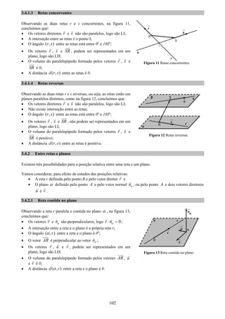 102
3.4.1.3 Retas concorrentes
Observando as duas retas r e s concorrentes, na figura 11,
concluímos que:
• Os vetores diretores r e s não são paralelos, logo são LI;
• A interseção entre as retas é o ponto I;
• O ângulo ( , )r s entre as retas está entre 0o
e 180o
;
• Os vetores r , s e SR , podem ser representados em um
plano, logo são LD;
• O volume do paralelepípedo formado pelos vetores r , s e
SR é 0;
• A distância ( , )d r s entre as retas é 0.
3.4.1.4 Retas reversas
Observando as duas retas r e s reversas, ou seja, as retas estão em
planos paralelos distintos, como na figura 12, concluímos que:
• Os vetores diretores r e s não são paralelos, logo são LI;
• Não existe interseção entre as retas;
• O ângulo ( , )r s entre as retas está entre 0o
e 180o
;
• Os vetores r , s e SR , não podem ser representados em um
plano, logo são LI;
• O volume do paralelepípedo formado pelos vetores r , s e
SR é positivo;
• A distância ( , )d r s entre as retas é positiva.
3.4.2 Entre retas e planos
Existem três possibilidades para a posição relativa entre uma reta e um plano.
Vamos considerar, para efeito de estudos das posições relativas:
• A reta r definida pelo ponto R e pelo vetor diretor r e
• O plano α definido pelo ponto A e pelo vetor normal nα , ou pelo ponto A e dois vetores diretores
u e v .
3.4.2.1 Reta contida no plano
Observando a reta r paralela e contida no plano α , na figura 13,
concluímos que:
• Os vetores r e nα são perpendiculares, logo 0r nα⋅ = ;
• A interseção entre a reta e o plano é a própria reta r;
• O ângulo ( , )rα entre a reta e o plano é 0o
;
• O vetor AR é perpendicular ao vetor nα ;
• Os vetores r , u e v , podem ser representados em um
plano, logo são LD;
• O volume do paralelepípedo formado pelos vetores AR , u
e v é 0;
• A distância ( , )d rα entre a reta e o plano é 0.
Figura 11 Retas concorrentes.
Figura 12 Retas reversas.
Figura 13 Reta contida no plano
 