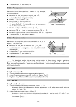 104
• A distância ( , )d α β entre planos é 0.
3.4.3.2 Planos paralelos
Observando os dois planos paralelos e distintos α e β , na figura
17, concluímos que:
• Os vetores nα e nβ são paralelos, logo 0n nα β× = ;
• A interseção entre os dois planos é vazia;
• O ponto A β∉ e o ponto B α∉ ;
• O ângulo ( , )α β entre os planos é 0o
;
• Os vetores u , v , a e b , podem, três a três, ser representados
em um plano, logo são LD;
• O vetor AB é perpendicular aos vetores nα e nβ ;
• Os vetores AB , u e v são LI, bem como os vetores AB , a e b ;
• O volume do paralelepípedo formado pelos vetores AB , u e v é positivo;
• A distância ( , )d α β entre planos é positiva.
3.4.3.3 Planos concorrentes
Observando os dois planos paralelos e coincidentes α e β , na
figura 17, concluímos que:
• Os vetores nα e nβ não são paralelos, logo 0n nα β× ≠ ;
• A interseção entre os dois planos é uma reta, já determinada
anteriormente;
• O ângulo ( , )α β entre os planos é positivo;
• A distância ( , )d α β entre planos é 0.
3.5 Ângulo
Para determinar ângulos entre as retas, entre as retas e os planos e entre planos, é necessário
primeiro, saber qual é a posição relativa entre eles, pois dependendo do caso, o ângulo é nulo e nada para se
fazer, mas quando não for nulo, o ângulo será calculando, usando o cálculo do ângulo entre dois vetores (3.8
e 3.9.1 da Unidade II).
3.5.1 Nulo
O ângulo será nulo quando:
As retas r e s forem paralelas ou coincidentes (figuras 9 e 10)
A reta r for paralela, ou estiver contida no plano α (figuras 13 e 14)
Os planos α e β forem paralelos ou coincidentes (figuras 16 e 17)
3.5.2 Não nulo
O ângulo será não nulo quando:
As retas r e s forem concorrentes ou reversas (figuras 11 e 12)
Neste caso, diremos que o ângulo entre as retas, denotado por ( , )r s , será o menor ângulo entres os
ângulos ( , )r s e ( , )r s− .
A reta r for concorrente ao plano α (figura 15)
Neste caso, o ângulo entre a reta e o plano, denotado por ( , )rα , é igual ao ângulo 90 ( , )o
n rα− ou,
em radianos, ( , )
2
n rα
π
− .
Figura 17 Planos paralelos
Figura 18 Planos concorrentes.
 
