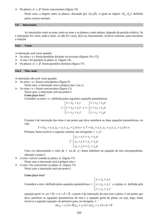 105
Os planos α e β forem concorrentes (figura 18)
Neste caso, o ângulo entre os planos, denotado por ( , )α β , é igual ao ângulo ( , )n nα β definido
pelos vetores normais.
3.6 Interseções
As interseções entre as retas, entre as retas e os planos e entre planos, depende da posição relativa. Se
a interseção for vazia, nada a fazer, se não for vazia, deve-se, basicamente, resolver sistemas, para encontrar
a solução.
3.6.1 Vazia
A interseção será vazia quando:
As retas r e s forem paralelas distintas ou reversas (figuras 10 e 12).
A reta r for paralela ao plano α (figura 14).
Os planos α e β forem paralelos distintos (figura 17).
3.6.2 Não vazia
A interseção não será vazia quando:
As retas r e s forem coincidentes (figura 9)
Neste caso, a interseção será a própria reta r (ou s).
As retas r e s forem concorrentes (figura 11)
Neste caso, a interseção será um ponto I.
Como fazer isso?
Considere as retas r e s definida pelas seguintes equações paramétricas
:
R r
R r
R r
x x x
r y y y
z z y
τ
τ
τ
= +⎧
⎪
= +⎨
⎪ = +⎩
e :
S s
S s
S s
x x x
s y y y
z z z
ρ
ρ
ρ
= +⎧
⎪
= +⎨
⎪ = +⎩
O ponto I de interseção das retas é um ponto que deve satisfazer as duas equações paramétricas, ou
seja,
( , , )R r R r R rI x x y y z z rτ τ τ= + + + ∈ e ( , , )S s S s S sI x x y y z z sτ τ τ= + + + ∈
Portanto, basta resolver o seguinte sistema, nas incógnitas τ e ρ :
:
R r S s
R r S s
R r S s
x x x x
I y y y y
z y z z
τ ρ
τ ρ
τ ρ
+ = +⎧
⎪
+ = +⎨
⎪ + = +⎩
Uma vez determinado o valor de τ ou de ρ , basta substituir na equação da reta correspondente,
obtendo o ponto I.
A reta r estiver contida no plano α (figura 13)
Neste caso a interseção será a própria reta r.
A reta r for concorrente ao plano α (figura 15)
Neste caso a interseção será um ponto I.
Como fazer isso?
Considere a reta r definida pelas equações paramétricas :
R r
R r
R r
x x x
r y y y
z z y
τ
τ
τ
= +⎧
⎪
= +⎨
⎪ = +⎩
e o plano α definida pela
equação geral : 0ax by cz dα + + + = , o ponto I de interseção da reta com o plano, é um ponto que
deve satisfazer as equações paramétricas da reta e a equação geral do plano, ou seja, logo, basta
resolver a seguinte equação, do primeiro grau, na incógnita τ :
( ) ( ) ( ) 0R r R r R ra x x b y y c z z dτ τ τ+ + + + + + =
 