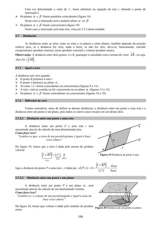 106
Uma vez determinado o valor de τ , basta substituir na equação da reta r, obtendo o ponto de
interseção I.
Os planos α e β forem paralelos coincidentes (figura 16).
Neste caso a interseção será o próprio plano α ou β .
Os planos α e β forem concorrentes (figura 18).
Neste caso a interseção será uma reta, vista em 3.3.3 desta unidade.
3.7 Distâncias
As distâncias entre as retas, entre as retas e os planos e entre planos, também depende da posição
relativa pois, se a distância for zero, nada a fazer, se não for zero, deve-se, basicamente, calcular
comprimentos (produto interno), áreas (produto vetorial) e volume (produto misto).
Observação: A distância entre dois pontos A e B, quaisquer é calculado com a norma do vetor AB , ou seja,
( , )d a b AB= .
3.7.1 Igual a zero
A distância será zero quando:
O ponto R pertence à reta r.
O ponto A pertence ao plano α .
As retas r e s forem coincidentes ou concorrentes (figuras 9 e 11).
A reta r estiver contida ou for concorrente ao no plano α (figuras 13 e 15).
Os planos α e β forem coincidentes ou concorrentes (figuras 16 e 18).
3.7.2 Diferente de zero
Vamos considerar, antes de definir as demais distâncias, a distância entre um ponto e uma reta e a
distância entre um ponto e um plano, pois todos os outros casos recaem em um destes dois.
3.7.2.1 Distância entre um ponto e uma reta
A distância entre um ponto P e uma reta r será
encontrada através do cálculo de uma determinada área.
Como fazer isso?
“Lembre-se que: a área de um paralelogramo é igual à base
vezes altura.”
Da figura 19, temos que a área é dada pela norma do produto
vetorial
|| ||.
alturabase
Área
r RP r h× =
logo a distância do ponto P a uma reta r, é dada por: ( , )
|| ||
r RP Área
d P r h
r base
×
= = =
3.7.2.2 Distância entre um ponto e um plano
A distância entre um ponto P e um plano α , será
encontrada através do cálculo de um determinado volume.
Como fazer isso?
“Lembre-se: o volume de um paralelepípedo é igual a área da
base vezes altura.”
Da figura 20, temos que volume é dado pelo módulo do produto
misto
Figura 19 Distância de ponto à reta
Figura 20 Distância de um ponto ao plano
 
