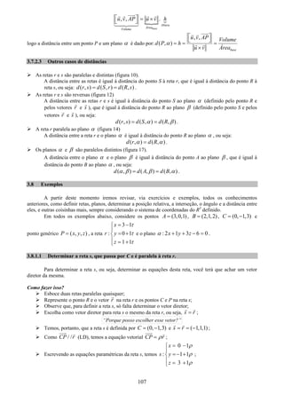 107
, , .
base
Altura
Área
Volume
u v AP u v h⎡ ⎤ = ×⎣ ⎦
logo a distância entre um ponto P e um plano α é dado por:
, ,
( , )
base
u v AP Volume
d P h
u v Área
α
⎡ ⎤
⎣ ⎦
= = =
×
3.7.2.3 Outros casos de distâncias
As retas r e s são paralelas e distintas (figura 10).
A distância entre as retas é igual à distância do ponto S à reta r, que é igual à distância do ponto R à
reta s, ou seja: ( , ) ( , ) ( , )d r s d S r d R s= = .
As retas r e s são reversas (figura 12)
A distância entre as retas r e s é igual à distância do ponto S ao plano α (definido pelo ponto R e
pelos vetores r e s ), que é igual à distância do ponto R ao plano β (definido pelo ponto S e pelos
vetores r e s ), ou seja:
( , ) ( , ) ( , )d r s d S d Rα β= = .
A reta r paralela ao plano α (figura 14)
A distância entre a reta r e o plano α é igual à distância do ponto R ao plano α , ou seja:
( , ) ( , )d r d Rα α= .
Os planos α e β são paralelos distintos (figura 17).
A distância entre o plano α e o plano β é igual à distância do ponto A ao plano β , que é igual à
distância do ponto B ao plano α , ou seja:
( , ) ( , ) ( , )d d A d Bα β β α= = .
3.8 Exemplos
A partir deste momento iremos revisar, via exercícios e exemplos, todos os conhecimentos
anteriores, como definir retas, planos, determinar a posição relativa, a interseção, o ângulo e a distância entre
eles, e outras coisinhas mais, sempre considerando o sistema de coordenadas do R3
definido.
Em todos os exemplos abaixo, considere os pontos (3,0,1)A = , (2,1,2)B = , (0, 1,3)C = − e
ponto genérico ( , , )P x y z= , a reta
3 1
: 0 1
1 1
x
r y
z
τ
τ
τ
= −⎧
⎪
= +⎨
⎪ = +⎩
e o plano : 2 1 3 6 0x y zα + + − = .
3.8.1.1 Determinar a reta s, que passa por C e é paralela à reta r.
Para determinar a reta s, ou seja, determinar as equações desta reta, você terá que achar um vetor
diretor da mesma.
Como fazer isso?
Esboce duas retas paralelas quaisquer;
Represente o ponto R e o vetor r na reta r e os pontos C e P na reta s;
Observe que, para definir a reta s, só falta determinar o vetor diretor;
Escolha como vetor diretor para reta s o mesmo da reta r, ou seja, s r= ;
“Porque posso escolher esse vetor?”
Temos, portanto, que a reta s é definida por (0, 1,3)C = − e ( 1,1,1)s r= = − ;
Como / /CP r (LD), temos a equação vetorial CP rρ= ;
Escrevendo as equações paramétricas da reta s, temos
0 1
: 1 1
3 1
x
s y
z
ρ
ρ
ρ
= −⎧
⎪
=− +⎨
⎪ = +⎩
;
 