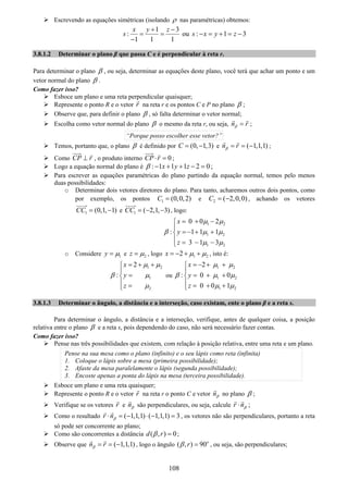 108
Escrevendo as equações simétricas (isolando ρ nas paramétricas) obtemos:
1 3
:
1 1 1
x y z
s
+ −
= =
−
ou : 1 3s x y z− = + = −
3.8.1.2 Determinar o plano β que passa C e é perpendicular à reta r.
Para determinar o plano β , ou seja, determinar as equações deste plano, você terá que achar um ponto e um
vetor normal do plano β .
Como fazer isso?
Esboce um plano e uma reta perpendicular quaisquer;
Represente o ponto R e o vetor r na reta r e os pontos C e P no plano β ;
Observe que, para definir o plano β , só falta determinar o vetor normal;
Escolha como vetor normal do plano β o mesmo da reta r, ou seja, n rβ = ;
“Porque posso escolher esse vetor?”
Temos, portanto que, o plano β é definido por (0, 1,3)C = − e ( 1,1,1)n rβ = = − ;
Como CP r⊥ , o produto interno 0CP r⋅ = ;
Logo a equação normal do plano é : 1 1 1 2 0x y zβ − + + − = ;
Para escrever as equações paramétricas do plano partindo da equação normal, temos pelo menos
duas possibilidades:
o Determinar dois vetores diretores do plano. Para tanto, acharemos outros dois pontos, como
por exemplo, os pontos 1 (0,0,2)C = e 2 ( 2,0,0)C = − , achando os vetores
1 (0,1, 1)CC = − e 1 ( 2,1, 3)CC = − − , logo:
1 2
1 2
1 2
0 0 2
: 1 1 1
3 1 3
x
y
z
μ μ
β μ μ
μ μ
= + −⎧
⎪
=− + +⎨
⎪ = − −⎩
o Considere 1y μ= e 2z μ= , logo 1 22x μ μ= − + + , isto é:
1 2
1
2
2
:
x
y
z
μ μ
β μ
μ
= + +⎧
⎪
=⎨
⎪ =⎩
ou
1 2
1 2
1 2
2
: 0 0
0 0 1
x
y
z
μ μ
β μ μ
μ μ
= − + +⎧
⎪
= + +⎨
⎪ = + +⎩
3.8.1.3 Determinar o ângulo, a distância e a interseção, caso existam, ente o plano β e a reta s.
Para determinar o ângulo, a distância e a interseção, verifique, antes de qualquer coisa, a posição
relativa entre o plano β e a reta s, pois dependendo do caso, não será necessário fazer contas.
Como fazer isso?
Pense nas três possibilidades que existem, com relação à posição relativa, entre uma reta e um plano.
Pense na sua mesa como o plano (infinito) e o seu lápis como reta (infinita)
1. Coloque o lápis sobre a mesa (primeira possibilidade);
2. Afaste da mesa paralelamente o lápis (segunda possibilidade);
3. Encoste apenas a ponta do lápis na mesa (terceira possibilidade).
Esboce um plano e uma reta quaisquer;
Represente o ponto R e o vetor r na reta r o ponto C e vetor nβ no plano β ;
Verifique se os vetores r e nβ são perpendiculares, ou seja, calcule r nβ⋅ ;
Como o resultado ( 1,1,1) ( 1,1,1) 3r nβ⋅ = − ⋅ − = , os vetores não são perpendiculares, portanto a reta
só pode ser concorrente ao plano;
Como são concorrentes a distância ( , ) 0d rβ = ;
Observe que ( 1,1,1)n rβ = = − , logo o ângulo ( , ) 90o
rβ = , ou seja, são perpendiculares;
 