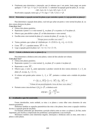 109
Finalmente para determinar a interseção, que já sabemos que é um ponto, basta pegar um ponto
qualquer (0 1 , 1 1 ,3 1 )I ρ ρ ρ= − − + + da reta s e substituir na equação geral do plano β , ou seja:
1(0 1 ) 1( 1 1 ) 1(3 1 ) 2 0ρ ρ ρ− − + − + + + − =
Resolvendo a equação, temos que 0ρ = , logo (0, 1,3)I s β= − ∈ ∩ .
3.8.1.4 Determinar a equação normal do plano φ que contenha o ponto A e seja paralelo ao plano β.
Para determinar a equação deste plano, você terá que achar um ponto e vetor normal do plano φ , ou
dois vetores diretores do plano.
Como fazer isso?
Esboce dois planos paralelos;
Represente o ponto C e o vetor normal nβ no plano β e os pontos A e P no plano φ ;
Observe que, para definir o plano β , só falta determinar o vetor normal;
Escolha como vetor normal do plano φ o mesmo do plano β , ou seja, n nφ β= ;
“Porque posso escolher esse vetor?”
Temos, portanto, que o plano φ é definido por (3,0,1)A = e ( 1,1,1)n nφ β= = − ;
Como AP r⊥ , o produto interno 0AP r⋅ = ;
Logo a equação geral do plano é : 1 1 1 2 0x y zφ − + + + = ;
3.8.1.5 Calcule a distância entre os planos β e φ.
Para determinar a distância entre estes planos, vamos de fato calcular um volume.
Como fazer isso?
Esboce dois planos paralelos;
Represente o ponto C e o vetor normal nβ no plano β e o ponto A no plano φ ;
Represente o vetor AC ;
Observe que, o vetor nβ pode representar o produto vetorial de dois vetores diretores 1v e 2v do
plano β , ou seja, 1 2n v vβ = × ;
O volume será gerado pelos vetores 1v , 2v e AC , portanto o volume será o módulo do produto
misto:
1 2 1 2[ , , ] 4V v v AC v v AC n ACβ= = × ⋅ = ⋅ =
“Volume de um paralelepípedo é área da base vezes altura”
Portanto como a área da base é || || 3nβ = , a distância será:
4 4 3
( , ) . .
33
d u cβ φ = =
4. Avaliando o que foi construído
Foram introduzidos, nesta unidade, as retas e os planos e como olhar estes elementos de uma
maneira geométrica.
Definimos também as equações paramétricas das retas e dos planos, bem como a equação simétrica
da reta e a equação geral de um plano.
Foi bastante enfatizado que determinar a posição relativa entre as retas e os planos é, de fato, muito
importante, pois facilita a compreensão dos problemas e principalmente a sua resolução.
Mostramos também como determinar ângulos, interseções e distâncias entre as retas, entre retas e
planos e entre planos.
 