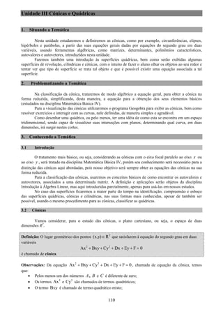 110
Unidade III Cônicas e Quádricas
1. Situando a Temática
Nesta unidade estudaremos e definiremos as cônicas, como por exemplo, circunferências, elipses,
hipérboles e parábolas, a partir das suas equações gerais dadas por equações do segundo grau em duas
variáveis, usando ferramentas algébricas, como matrizes, determinantes, polinômios característicos,
autovalores e autovetores, introduzidos nesta unidade.
Faremos também uma introdução às superfícies quádricas, bem como serão exibidas algumas
superfícies de revolução, cilíndricas e cônicas, com o intuito de fazer o aluno olhar os objetos ao seu redor e
tentar ver que tipo de superfície se trata tal objeto e que é possível existir uma equação associada a tal
superfície.
2. Problematizando a Temática
Na classificação da cônica, trataremos de modo algébrico a equação geral, para obter a cônica na
forma reduzida, simplificando, desta maneira, a equação para a obtenção dos seus elementos básicos
(estudados na disciplina Matemática Básica IV).
Para a visualização das cônicas utilizaremos o programa Geogebra para exibir as cônicas, bem como
resolver exercícios e interagir com as curvas, nele definidas, de maneira simples e agradável.
Como desenhar uma quádrica, ou pelo menos, ter uma idéia de como esta se encontra em um espaço
tridimensional, sendo capaz de visualizar suas interseções com planos, determinando qual curva, em duas
dimensões, irá surgir nestes cortes.
3. Conhecendo a Temática
3.1 Introdução
O tratamento mais básico, ou seja, considerando as cônicas com o eixo focal paralelo ao eixo x ou
ao eixo y , será tratado na disciplina Matemática Básica IV, porém seu conhecimento será necessário para a
distinção das cônicas aqui abordadas, pois nosso objetivo será sempre obter as equações das cônicas na sua
forma reduzida.
Para a classificação das cônicas, usaremos os conceitos básicos de como encontrar os autovalores e
autovetores, associados a uma determinada matriz. A definição e aplicações serão objetos da disciplina
Introdução à Álgebra Linear, mas aqui introduzidas parcialmente, apenas para usá-las em nossos estudos.
No caso das superfícies ficaremos a maior parte do tempo na identificação, compreensão e esboço
das superfícies quádricas, cônicas e cilíndricas, nas suas formas mais conhecidas, apesar de também ser
possível, usando o mesmo procedimento para as cônicas, classificar as quádricas.
3.2 Cônicas
Vamos considerar, para o estudo das cônicas, o plano cartesiano, ou seja, o espaço de duas
dimensões R2
.
Definição: O lugar geométrico dos pontos 2
(x,y) R∈ que satisfazem à equação do segundo grau em duas
variáveis
2 2
Ax Bxy Cy Dx Ey F 0+ + + + + =
é chamado de cônica.
Observações: Da equação 2 2
Ax Bxy Cy Dx Ey F 0+ + + + + = , chamada de equação da cônica, temos
que:
• Pelos menos um dos números A , B e C é diferente de zero;
• Os termos 2
Ax e 2
Cy são chamados de termos quadráticos;
• O termo Bxy é chamado de termo quadrático misto;
 