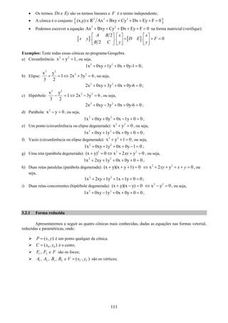 111
• Os termos Dx e Ey são os termos lineares e F é o termo independente;
• A cônica é o conjunto { }2 2 2
(x,y) R Ax Bxy Cy Dx Ey F 0∈ + + + + + =
• Podemos escrever a equação 2 2
Ax Bxy Cy Dx Ey F 0+ + + + + = na forma matricial (verifique):
[ ] [ ]
2
. . . 0
2
A B x x
x y D E F
B C y y
⎡ ⎤ ⎡ ⎤ ⎡ ⎤
+ + =⎢ ⎥ ⎢ ⎥ ⎢ ⎥
⎣ ⎦ ⎣ ⎦ ⎣ ⎦
Exemplos: Teste todas essas cônicas no programa Geogebra.
a) Circunferência: 2 2
x y 1+ = , ou seja,
2 2
1x 0xy 1y 0x 0y-1 0+ + + + = ;
b) Elipse:
2 2
2 2x y
1 2x 3y 6
3 2
+ = ⇔ + = , ou seja,
2 2
2x 0xy 3y 0x 0y-6 0+ + + + = ;
c) Hipérbole:
2 2
2 2x y
1 2x 3y 6
3 2
− = ⇔ − = , ou seja,
2 2
2x 0xy 3y 0x 0y-6 0+ − + + = ;
d) Parábola: 2
x y 0− = , ou seja,
2 2
1x 0xy 0y 0x 1y 0 0+ + + − + = ;
e) Um ponto (circunferência ou elipse degenerada): 2 2
x y 0+ = , ou seja,
2 2
1x 0xy 1y 0x 0y 0 0+ + + + + = ;
f) Vazio (circunferência ou elipse degenerada): 2 2
x y 1 0+ + = , ou seja,
2 2
1x 0xy 1y 0x 0y 1 0+ + + + − = ;
g) Uma reta (parábola degenerada): 2 2 2
(x y) 0 x 2 y 0xy+ = ⇔ + + = , ou seja,
2 2
1x 2xy 1y 0x 0y 0 0+ + + + + = ;
h) Duas retas paralelas (parábola degenerada): (x y)(x y 1) 0+ + + = 2 2
x 2 y 0xy x y⇔ + + + + = , ou
seja,
2 2
1x 2xy 1y 1x 1y 0 0+ + + + + = ;
i) Duas retas concorrentes (hipérbole degenerada): (x y)(x y) 0+ − = 2 2
x y 0⇔ − = , ou seja,
2 2
1x 0xy 1y 0x 0y 0 0+ − + + + = ;
3.2.1 Forma reduzida
Apresentaremos a seguir as quatro cônicas mais conhecidas, dadas as equações nas formas vetorial,
reduzidas e paramétricas, onde:
( , )P x y= é um ponto qualquer da cônica.
0 0( , )C x y= é o cento;
1F , 2F e F são os focos;
1A , 2A , 1B , 2B e ( , )V VV x y= são os vértices;
 