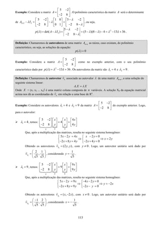 113
Exemplo: Considere a matriz
5 2
2 8
A
−⎡ ⎤
= ⎢ ⎥−⎣ ⎦
. O polinômio característico da matriz A será o determinante
de 2 2 2
5 2 1 0 5 2
2 8 0 1 2 8
A I
λ
λ λ
λ×
− − −⎡ ⎤ ⎡ ⎤ ⎡ ⎤
− = − =⎢ ⎥ ⎢ ⎥ ⎢ ⎥− − −⎣ ⎦ ⎣ ⎦ ⎣ ⎦
, ou seja,
2
2
5 2
( ) det( ) (5 )(8 ) 4 13 36
2 8
p A I
λ
λ λ λ λ λ λ
λ
− −
= − = = − − − = − +
− −
.
Definição: Chamaremos de autovalores de uma matriz n nA × as raízes, caso existam, do polinômio
característico, ou seja, as soluções da equação:
( ) 0p λ =
Exemplo: Considere a matriz
5 2
2 8
A
−⎡ ⎤
= ⎢ ⎥−⎣ ⎦
como no exemplo anterior, com o seu polinômio
característico dado por 2
( ) 13 36p λ λ λ= − + . Os autovalores da matriz são 1 4λ = e 2 9λ = .
Definição: Chamaremos de autovetor vλ associado ao autovalor λ de uma matriz n nA × , a uma solução do
seguinte sistema linear:
.A X Xλ=
Onde X = (x1 x2 ... xn)t
é uma matriz coluna composta de n variáveis. A solução X0 da equação matricial
acima nos dá as coordenadas de vλ em relação a uma base de Rn
.
Exemplo: Considere os autovalores 1 4λ = e 2 9λ = da matriz
5 2
2 8
A
−⎡ ⎤
= ⎢ ⎥−⎣ ⎦
do exemplo anterior. Logo,
para o autovalor:
1 4λ = , temos:
5 2 4
4
2 8 4
X XA
x x x
y y y
−⎡ ⎤ ⎡ ⎤ ⎡ ⎤ ⎡ ⎤
= =⎢ ⎥ ⎢ ⎥ ⎢ ⎥ ⎢ ⎥−⎣ ⎦ ⎣ ⎦ ⎣ ⎦ ⎣ ⎦
Que, após a multiplicação das matrizes, resulta no seguinte sistema homogêneo:
5 2 4 2 0
2
2 8 4 2 4 0
x y x x y
x y
x y y x y
− = − =⎧ ⎧
⇒ ⇒ =⎨ ⎨
− + = − + =⎩ ⎩
Obtendo os autovetores 1
(2 , )v y yλ = , com 0y ≠ . Logo, um autovetor unitário será dado por
1
2 1
,
5 5
vλ
⎛ ⎞
= ⎜ ⎟
⎝ ⎠
, considerando
1
5
y = .
1 9λ = , temos:
5 2 9
9
2 8 9
X XA
x x x
y y y
−⎡ ⎤ ⎡ ⎤ ⎡ ⎤ ⎡ ⎤
= =⎢ ⎥ ⎢ ⎥ ⎢ ⎥ ⎢ ⎥−⎣ ⎦ ⎣ ⎦ ⎣ ⎦ ⎣ ⎦
Que, após a multiplicação das matrizes, resulta no seguinte sistema homogêneo:
5 2 9 4 2 0
2
2 8 9 2 0
x y x x y
y x
x y y x y
− = − − =⎧ ⎧
⇒ ⇒ = −⎨ ⎨
− + = − − =⎩ ⎩
Obtendo os autovetores 1
( , 2 )v x xλ = − , com 0x ≠ . Logo, um autovetor unitário será dado por
2
1 2
,
5 5
vλ
−⎛ ⎞
= ⎜ ⎟
⎝ ⎠
, considerando
1
5
x = − .
 