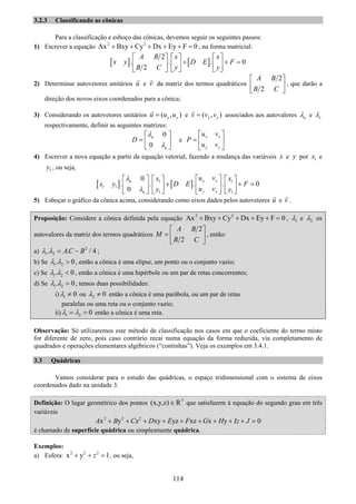 114
3.2.3 Classificando as cônicas
Para a classificação e esboço das cônicas, devemos seguir os seguintes passos:
1) Escrever a equação 2 2
Ax Bxy Cy Dx Ey F 0+ + + + + = , na forma matricial:
[ ] [ ]
2
. . . 0
2
A B x x
x y D E F
B C y y
⎡ ⎤ ⎡ ⎤ ⎡ ⎤
+ + =⎢ ⎥ ⎢ ⎥ ⎢ ⎥
⎣ ⎦ ⎣ ⎦ ⎣ ⎦
2) Determinar autovetores unitários u e v da matriz dos termos quadráticos
2
2
A B
B C
⎡ ⎤
⎢ ⎥
⎣ ⎦
, que darão a
direção dos novos eixos coordenados para a cônica;
3) Considerando os autovetores unitários ( , )x yu u u= e ( , )x yv v v= associados aos autovalores uλ e vλ
respectivamente, definir as seguintes matrizes:
0
0
u
u
D
λ
λ
⎡ ⎤
= ⎢ ⎥
⎣ ⎦
e
x x
y y
u v
P
u v
⎡ ⎤
= ⎢ ⎥
⎣ ⎦
4) Escrever a nova equação a partir da equação vetorial, fazendo a mudança das variáveis x e y por 1x e
1y , ou seja,
[ ] [ ]1 1
1 1
1 1
0
. . . . 0
0
x xu
y yu
u vx x
x y D E F
u vy y
λ
λ
⎡ ⎤⎡ ⎤ ⎡ ⎤ ⎡ ⎤
+ + =⎢ ⎥⎢ ⎥ ⎢ ⎥ ⎢ ⎥
⎣ ⎦ ⎣ ⎦⎣ ⎦ ⎣ ⎦
5) Esboçar o gráfico da cônica acima, considerando como eixos dados pelos autovetores u e v .
Proposição: Considere a cônica definida pela equação 2 2
Ax Bxy Cy Dx Ey F 0+ + + + + = , 1λ e 2λ os
autovalores da matriz dos termos quadráticos
2
2
A B
M
B C
⎡ ⎤
= ⎢ ⎥
⎣ ⎦
, então:
a) 2
1 2. . / 4AC Bλ λ = − ;
b) Se 1 2. 0λ λ > , então a cônica é uma elipse, um ponto ou o conjunto vazio;
c) Se 1 2. 0λ λ < , então a cônica é uma hipérbole ou um par de retas concorrentes;
d) Se 1 2. 0λ λ = , temos duas possibilidades:
i) 1 0λ ≠ ou 2 0λ ≠ então a cônica é uma parábola, ou um par de retas
paralelas ou uma reta ou o conjunto vazio;
ii) 1 2 0λ λ= = então a cônica é uma reta.
Observação: Só utilizaremos este método de classificação nos casos em que o coeficiente do termo misto
for diferente de zero, pois caso contrário recai numa equação da forma reduzida, via completamento de
quadrados e operações elementares algébricos (“continhas”). Veja os exemplos em 3.4.1.
3.3 Quádricas
Vamos considerar para o estudo das quádricas, o espaço tridimensional com o sistema de eixos
coordenados dado na unidade 3.
Definição: O lugar geométrico dos pontos 3
(x,y,z) R∈ que satisfazem à equação do segundo grau em três
variáveis
2 2 2
x y z xy yz xz x y 0A B C D E F G H Iz J+ + + + + + + + + =
é chamado de superfície quádrica ou simplesmente quádrica.
Exemplos:
a) Esfera: 2 2 2
x y 1z+ + = , ou seja,
 