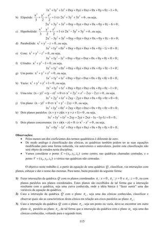 115
2 2 2
1x 1y 1z 0xy 0yz 0xz 0x 0y 0 1 0z+ + + + + + + + − = ;
b) Elipsóide:
2 2 2
2 2 2x y z
1 2x 3y 3z 6
3 2 2
+ + = ⇔ + + = , ou seja,
2 2 2
2x 3y 3z 0xy 0yz 0xz 0x 0y 0 6 0z+ + + + + + + + − = ;
c) Hiperbolóide:
2 2 2
2 2 2x y z
1 2x 3y 3y 6
3 2 2
− + = ⇔ − + = , ou seja,
2 2 2
2x 3y 3z 0xy 0yz 0xz 0x 0y 0 6 0z− + + + + + + + − = ;
d) Parabolóide: 2 2
x y 0z+ − = , ou seja,
2 2 2
1x 1y 0z 0xy 0yz 0xz 0x 0y 1 0 0z+ + + + + + + − + = ;
e) Cone: 2 2 2
x y 0z+ − = , ou seja,
2 2 2
1x 1y 1z 0xy 0yz 0xz 0x 0y 0 0 0z+ − + + + + + + + = ;
f) Cilindro: 2 2
x y 1 0+ − = , ou seja,
2 2 2
1x 1y 0z 0xy 0yz 0xz 0x 0y 0 1 0z+ + + + + + + + − = ;
g) Um ponto: 2 2 2
x y z 0+ + = , ou seja,
2 2 2
1x 1y 1z 0xy 0yz 0xz 0x 0y 0 0 0z+ + + + + + + + + = ;
h) Vazio: 2 2 2
x y z 1 0+ + + = , ou seja,
2 2 2
1x 1y 1z 0xy 0yz 0xz 0x 0y 0 1 0z+ + + + + + + + − = ;
i) Uma reta: 2 2 2 2 2
(x y) (y z) 0 x 2y z 2 2 0xy yz− + − = ⇔ + + − − = , ou seja,
2 2 2
1x 2y 1z 2xy 2yz 0xz 0x 0y 0 0 0z+ + + − + + + + + = ;
j) Um plano: 2 2 2
(x y) 0 x y 2 0xy− = ⇔ + − = , ou seja,
2 2 2
1x 1y 0z 2xy 0yz 0xz 0x 0y 0 0 0z+ + + + + + + + + = ;
k) Dois planos paralelos: (x y z)(x y z 1) 0+ + + + + = , ou seja,
2 2 2
1x 1y 1z 2xy 2yz 2xz 1x 1y-1 0 0z+ + + + + − − + = ;
l) Dois planos concorrentes: 2 2
(x z)(x z) 0 x z 0+ − = ⇒ − = , ou seja,
2 2 2
1x 0y 1z 0xy 0yz 0xz 0x 0y 0 0 0z+ − + + + + + + + = ;
Observações:
• Pelos menos um dos coeficientes dos termos quadráticos é diferente de zero;
• De modo análogo à classificação das cônicas, as quádricas também podem ter as suas equações
modificadas para uma forma reduzida, via autovetores e autovalores, porém esta classificação não
será objeto de estudos nesta disciplina;
• Vamos considerar o ponto 0 0 0( , , )C x y z= como centro, nas quádricas chamadas centradas, e o
ponto 0 0 0( , , )V x y z= o vértice nas quádricas não centradas.
O objetivo neste trabalho é, a partir da equação de uma quádrica Q , classificar, via interseções com
planos, esboçar e dar o nome das mesmas. Para tanto, basta proceder da seguinte forma:
1) Fazer interseções da quádrica Q com os planos coordenados 1 : 0xπ = , 2 : 0yπ = e 3 : 0zπ = , ou com
planos paralelos aos planos coordenados. Estes planos são escolhidos de tal forma que a interseção
resultante com a quádrica, seja uma curva conhecida, onde a idéia básica é “fazer sumir” uma das
variáveis da equação da quádrica;
2) Caso a interseção da quádrica Q com o plano nπ , seja uma das cônicas conhecidas, classificar e
observar quais são as características desta cônica em relação aos eixos paralelos ao plano nπ ;
3) Caso a interseção da quádrica Q com o plano nπ , seja um ponto ou vazia, deve-se encontrar um outro
plano nα paralelo ao plano nπ , de tal forma que a interseção da quádrica com o plano nα seja uma das
cônicas conhecidas, voltando para o segundo item;
 