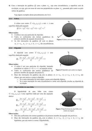 116
4) Caso a interseção da quádrica Q com o plano nπ , seja uma circunferência, a superfície será de
revolução, ou seja, gira em torno de uma reta perpendicular ao plano nπ , passando pelo centro ou pelo
vértice da quádrica;
Veja alguns exemplos destes procedimentos em 3.4.2.
3.3.1 Esfera
A esfera com centro 0 0 0( , , )C x y z= e raio r é uma
superfície dada pela equação
2 2 2 2
0 0 0:( ) ( ) ( )Q x x y y z z r− + − + − =
Observações:
• A esfera é um caso particular de elipsóide;
• Todos os coeficientes dos termos quadráticos do
primeiro membro da equação são positivos;
• As três interseções da quádrica Q com os planos
1 0: x xπ = , 2 0: y yπ = e 3 0: z zπ = são circunferências.
3.3.2 Elipsóide
O elipsóide com centro 0 0 0( , , )C x y z= é uma
superfície dada pela equação
2 2 2
0 0 0
2 2 2
( ) ( ) ( )
: 1E
x x y y z z
Q
a b c
− − −
+ + =
Observações:
• A esfera é um caso particular de elipsóide, bastando
considerar os valores a b c r= = = , na equação acima;
• Todos os coeficientes dos termos quadráticos do
primeiro membro da equação são positivos;
• Duas das interseções da quádrica EQ com os planos 1 0: x xπ = , 2 0: y yπ = e 3 0: z zπ = são
elipses, por este motivo o nome é elipsóide;
o Se a outra interseção for uma elipse o nome será elipsóide elíptica;
o Se a outra interseção for uma circunferência o nome será elipsóide circular ou elipsóide de
revolução.
3.3.3 Hiperbolóide de uma folha
O hiperbolóide de uma folha com centro
0 0 0( , , )C x y z= é uma superfície dada por uma das equações
abaixo:
2 2 2
0 0 0
1 2 2 2
( ) ( ) ( )
: 1H
x x y y z z
Q
a b c
− − −
+ − =
2 2 2
0 0 0
1 2 2 2
( ) ( ) ( )
: 1H
x x y y z z
Q
a b c
− − −
− + =
2 2 2
0 0 0
1 2 2 2
( ) ( ) ( )
: 1H
x x y y z z
Q
a b c
− − −
− + + =
Observações:
• Dois dos coeficientes dos termos quadráticos do primeiro membro da equação são positivos;
• Duas das interseções da quádrica 1HQ com os planos 1 0: x xπ = , 2 0: y yπ = e 3 0: z zπ = são
hipérboles, por este motivo o nome é hiperbolóide;
Figura 3 Hiperbolóide de uma folha com
centro na origem
Figura 2 Elipsóide com centro na origem
Figura 1 Esfera com centro na origem.
 
