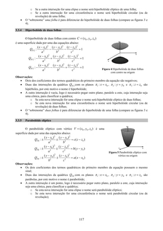 117
o Se a outra interseção for uma elipse o nome será hiperbolóide elíptico de uma folha;
o Se a outra interseção for uma circunferência o nome será hiperbolóide circular (ou de
revolução) de uma folha;
• O “sobrenome” uma folha é para diferenciar do hiperbolóide de duas folhas (compare as figuras 3 e
4).
3.3.4 Hiperbolóide de duas folhas
O hiperbolóide de duas folhas com centro 0 0 0( , , )C x y z=
é uma superfície dada por uma das equações abaixo:
2 2 2
0 0 0
2 2 2 2
( ) ( ) ( )
: 1H
x x y y z z
Q
a b c
− − −
− − =
2 2 2
0 0 0
2 2 2 2
( ) ( ) ( )
: 1H
x x y y z z
Q
a b c
− − −
− + − =
2 2 2
0 0 0
2 2 2 2
( ) ( ) ( )
: 1H
x x y y z z
Q
a b c
− − −
− − + =
Observações:
• Dois dos coeficientes dos termos quadráticos do primeiro membro da equação são negativos;
• Duas das interseções da quádrica 2HQ com os planos 1 0: x xπ = , 2 0: y yπ = e 3 0: z zπ = são
hipérboles, por este motivo o nome é hiperbolóide;
• A outra interseção é vazia, logo é necessário pegar outro plano, paralelo a este, cuja interseção seja
uma cônica, para classificar a quádrica;
o Se esta nova interseção for uma elipse o nome será hiperbolóide elíptico de duas folhas;
o Se esta nova interseção for uma circunferência o nome será hiperbolóide circular (ou de
revolução) de duas folhas;
• O “sobrenome” duas folhas é para diferenciar do hiperbolóide de uma folha (compare as figuras 3 e
4).
3.3.5 Parabolóide elíptico
O parabolóide elíptico com vértice 0 0 0( , , )V x y z= é uma
superfície dada por uma das equações abaixo:
2 2
0 0
02 2
( ) ( )
: ( )PE
x x y y
Q c z z
a b
− −
± ± = −
2 2
0 0
02 2
( ) ( )
: ( )PE
x x z z
Q b y y
a c
− −
± ± = −
2 2
0 0
02 2
( ) ( )
: ( )PE
y y z z
Q a x x
b c
− −
± ± = −
Observações:
• Os dois coeficientes dos termos quadráticos do primeiro membro da equação possuem o mesmo
sinal;
• Duas das interseções da quádrica PEQ com os planos 1 0: x xπ = , 2 0: y yπ = e 3 0: z zπ = são
parábolas, por este motivo o nome é parabolóide;
• A outra interseção é um ponto, logo é necessário pegar outro plano, paralelo a este, cuja interseção
seja uma cônica, para classificar a quádrica;
o Se esta nova interseção for uma elipse o nome será parabolóide elíptico;
o Se esta nova interseção for uma circunferência o nome será parabolóide circular (ou de
revolução);
Figura 5 Parabolóide elíptico com
vértice na origem
Figura 4 Hiperbolóide de duas folhas
com centro na origem
 