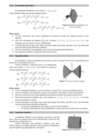 118
3.3.6 Parabolóide hiperbólico
O parabolóide hiperbólico com vértice 0 0 0( , , )V x y z=
é uma superfície dada por uma das equações abaixo:
2 2
0 0
02 2
( ) ( )
: ( )PH
x x y y
Q c z z
a b
− −
± = −∓
2 2
0 0
02 2
( ) ( )
: ( )PH
x x z z
Q b y y
a c
− −
± = −∓
2 2
0 0
02 2
( ) ( )
: ( )PH
y y z z
Q a x x
b c
− −
± = −∓
Observações:
• Os dois coeficientes dos termos quadráticos do primeiro membro da equação possuem sinais
opostos;
• Duas das interseções da quádrica PEQ com os planos 1 0: x xπ = , 2 0: y yπ = e 3 0: z zπ = são
parábolas, por este motivo o nome é parabolóide;
• A outra interseção são duas retas, logo é necessário pegar outro plano, paralelo a este, cuja interseção
seja uma cônica, para classificar a quádrica.
• Esta nova interseção é uma hipérbole, logo o nome será parabolóide hiperbólico;
• Esta superfície também é conhecida como cela de cavalo.
3.3.7 Superfície cônica
Uma superfície cônica é gerada por uma reta que se move ao longo de uma curva e passando por um
ponto fixo, fora do plano da curva.
Vamos considerar a superfície cônica, ou simplesmente
cone, com vértice 0 0 0( , , )V x y z= . Esta superfície é dada por
uma das equações abaixo:
2 2 2
0 0 0
2 2 2
( ) ( ) ( )
: 0SC
x x y y z z
Q
a b c
− − −
+ − =
2 2 2
0 0 0
2 2 2
( ) ( ) ( )
: 0SC
x x y y z z
Q
a b c
− − −
− + =
2 2 2
0 0 0
2 2 2
( ) ( ) ( )
: 0SC
x x y y z z
Q
a b c
− − −
− + + =
Observações:
• A reta é chamada de geratriz, a curva é a diretriz e o ponto fixo o vértice da superfície cônica;
• Vamos considerar o caso particular, onde a curva geratriz é uma elipse ou uma circunferência;
• Dois dos coeficientes dos termos quadráticos do primeiro membro da equação são positivos;
• Duas das interseções da quádrica SCQ com os planos 1 0: x xπ = , 2 0: y yπ = e 3 0: z zπ = são duas
retas concorrentes no vértice.
• A outra interseção é um ponto, logo é necessário pegar outro plano, paralelo a este, cuja interseção
seja uma cônica, para classificar a quádrica;
o Se esta nova interseção for uma elipse o nome será cone elíptico;
o Se esta nova interseção for uma circunferência o nome será cone circular (ou de revolução).
3.3.8 Superfície cilíndrica
A superfície cilíndrica é uma superfície gerada por uma reta
que se move ao longo de uma curva, paralelamente a uma reta fixa,
concorrente ao plano da curva.
Vamos considerar uma superfície cilíndrica cuja curva
diretriz esteja em um plano paralelo a um dos planos coordenados e
cuja reta geratriz seja perpendicular a este plano.
Figura 7 Cone com vértice na origem
Figura 6 Parabolóide hiperbólico com
vértice na origem
Figura 8 Cilindro circular x
2
+ z
2
= 1
 