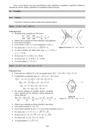 119
Caso a curva diretriz seja uma circunferência, elipse, hipérbole ou parábola a superfície cilíndrica é
chamada de circular, elíptica, hiperbólica ou parabólica respectivamente.
3.4 Exemplos
3.4.1 Cônicas
Classificar e esboçar as cônicas dadas pelas equações abaixo:
3.4.1.1 2 2
1 :9 16 144 0C x y− − =
Como fazer isso?
Dividindo toda a equação por 144, temos:
2 2 2 2
9 16 144
0 1
144 144 144 16 9
x y x y
− − = ⇒ − =
Observe que a equação na forma reduzida é uma hipérbole;
Com centro na origem;
O eixo focal é o eixo x e o eixo imaginário é o eixo y ;
Os valores são 4a = , 3b = e 16 9 5c = + = ;
As duas assíntotas são dadas pelas retas 1 : 3/ 4r y x= e
2 : 3/ 4r y x= − ;
Os focos são 1 ( 5,0)F = − e 2 (5,0)F = ;
Os vértices são 1 ( 4,0)A = − e 2 (4,0)A = ;
A excentricidade é 5 / 4 1e = > .
3.4.1.2 2 2
2 :9 4 18 16 11 0C x y x y+ − + − =
Como fazer isso?
Colocando em evidência 9x e 4y na equação temos: 2 2
9( 2 ) 4( 4 ) 11 0x x y y− + + − =
Completando os quadrados para 2
( 2 )x x− e 2
( 4 )y y+ temos:
2 2
9 ( 2 1) 1 4 ( 4 4) 4 11 0x x y y⎡ ⎤ ⎡ ⎤− + − + + + − − =⎣ ⎦ ⎣ ⎦
2 2
9 ( 1) 1 4 ( 2) 4 11 0x y⎡ ⎤ ⎡ ⎤− − + + − − =⎣ ⎦ ⎣ ⎦
2 2
9( 1) 9 4( 2) 16 11 0x y− − + + − − =
2 2
9( 1) 4( 2) 36 0x y− + + − =
De maneira análoga ao exemplo anterior, dividindo
toda a equação por 36, obtemos a forma reduzida da
cônica, dada por:
2 2 2 2
9( 1) 4( 2) 36 ( 1) ( 2)
0 1
36 36 36 4 9
x y x y− + − +
+ − = ⇒ + =
Observe que a equação na forma reduzida é uma elipse;
Com centro no ponto (1, 2)C = − ;
O eixo focal é paralelo ao eixo y e o eixo menor é paralelo ao eixo x ;
Os valores são 3a = , 2b = e 9 4 5c = − = ;
Os focos são 1 (1, 2 5)F = − + e 2 (1, 2 5)F = − − ;
Os vértices são 1 (1, 5)A = − e 2 (1,1)A = ;
A excentricidade é 5 / 3 1e = < .
Figura 9 Hipérbole: 9x2
- 16y2
- 144=0
Figura 10
Elipse: 9x2
+ 4y2
- 18x + 16y – 11 = 0
 