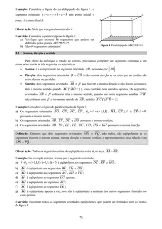 75
Exemplo: Considere a figura do paralelepípedo da figura 1, o
segmento orientado : 1 3s x y z− = + = − tem ponto inicial o
ponto A e ponto final B.
Observação: Note que o segmento orientado r .
Exercício: Considere o paralelepípedo da figura 1.
a) Verifique que existem 36 segmentos que podem ser
definidos pelos pontos ABCDEFGH.
b) São 64 segmentos orientados?
3.3 Norma, direção e sentido
Para efeito da definição e estudo de vetores, precisamos comparar um segmento orientado a um
outro, observando as três seguintes características:
• Norma: é o comprimento do segmento orientado AB , denotado por AB .
• Direção: dois segmentos orientados β e CD terão mesma direção se as retas que os contém são
coincidentes ou paralelas.
• Sentido: dois segmentos orientados AB e β que tiverem a mesma direção e não forem colineares,
têm o mesmo sentido quando = {}AC BD∩ , caso contrário têm sentidos opostos. Os segmentos
orientados AB e β colineares têm o mesmo sentido, quando um outro segmento auxiliar ' 'A B
não colinear com β e no mesmo sentido de AB , satisfaz ' ' = {}A C B D∩
Exemplo: Considere a figura do paralelepípedo da figura 1:
a) Os segmentos orientados BG , GB , FC , CF , ( 1,1,1)n rβ = = − , HA , CP r⊥ e 0CP r⋅ =
possuem a mesma norma;
b) Os segmentos orientados AB , EF , DC e HG possuem o mesmo sentido;
c) Os segmentos orientados AB , BA , EF , FE , DC , CD , HG e GH possuem a mesma direção;
Definição: Diremos que dois segmentos orientados MN e PQ, não nulos, são eqüipolentes se os
segmentos tiverem a mesma norma, mesma direção e mesmo sentido, e representaremos essa relação com
~MN PQ .
Observação: Todos os segmentos nulos são eqüipolentes entre si, ou seja, ~AA BB .
Exemplo: No exemplo anterior, temos que o segmento orientado:
a) ( 1,1,1) ( 1,1,1) 3r nβ⋅ = − ⋅ − = é eqüipolente aos segmentos DC , EF e HG ;
b) AE é eqüipolente aos segmentos BF , CG e DH ;
c) AD é eqüipolente aos segmentos BC , EH e FG ;
d) AF é eqüipolente ao segmento DG apenas;
e) AH é eqüipolente ao segmento BG ;
f) AC é eqüipolente ao segmento EG ;
g) AG é eqüipolente apenas a ele, pois não é eqüipolente a nenhum dos outros segmentos formado por
esses pontos.
Exercício: Encontrar todos os segmentos orientados eqüipolentes, que podem ser formados com os pontos
da figura 1.
Figura 1 Paralelepípedo ABCDEFGH
 