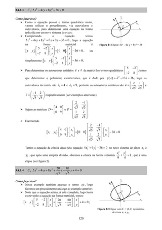 120
3.4.1.3 2 2
3 :5 4 8 36 0C x xy y− + − =
Como fazer isso?
Como a equação possui o termo quadrático misto,
vamos utilizar o procedimento, via autovalores e
autovetores, para determinar uma equação na forma
reduzida em um novo sistema de eixos;
Completando a equação temos
2 2
5 4 8 0 0 36 0x xy y x y− + + + − = , logo a equação
na forma matricial é
[ ] [ ]
5 2
. . 0 0 . 36 0
2 8
x x
x y
y y
−⎡ ⎤ ⎡ ⎤ ⎡ ⎤
+ − =⎢ ⎥ ⎢ ⎥ ⎢ ⎥−⎣ ⎦ ⎣ ⎦ ⎣ ⎦
, ou
simplesmente [ ]
5 2
. . 36 0
2 8
x
x y
y
−⎡ ⎤ ⎡ ⎤
− =⎢ ⎥ ⎢ ⎥−⎣ ⎦ ⎣ ⎦
;
Para determinar os autovetores unitários u e v da matriz dos termos quadráticos
5 2
2 8
−⎡ ⎤
⎢ ⎥−⎣ ⎦
, temos
que determinar o polinômio característico, que é dado por 2
( ) 13 36p λ λ λ= − + , logo os
autovalores da matriz são 1 4λ = e 2 9λ = , portanto os autovetores unitários são
2 1
,
5 5
u
⎛ ⎞
= ⎜ ⎟
⎝ ⎠
e
1 2
,
5 5
v
−⎛ ⎞
= ⎜ ⎟
⎝ ⎠
respectivamente (ver exemplos anteriores);
Sejam as matrizes
4 0
0 9
D
⎡ ⎤
= ⎢ ⎥
⎣ ⎦
e
2 1
5 5
1 2
5 5
P
−⎡ ⎤
⎢ ⎥
⎢ ⎥=
⎢ ⎥
⎢ ⎥
⎣ ⎦
Escrevendo
[ ] [ ]1 1
1 1
1 1
2 1
4 0 5 5
. . 0 0 . . 36 0
0 9 1 2
5 5
x x
x y
y y
−⎡ ⎤
⎢ ⎥⎡ ⎤ ⎡ ⎤⎡ ⎤
⎢ ⎥+ − =⎢ ⎥ ⎢ ⎥⎢ ⎥
⎢ ⎥⎣ ⎦ ⎣ ⎦ ⎣ ⎦
⎢ ⎥
⎣ ⎦
Temos a equação da cônica dada pela equação 2 2
1 14 9 36 0x y+ − = no novo sistema de eixos 1x e
1y , que após uma simples divisão, obtemos a cônica na forma reduzida
2 2
1 1
1
9 4
x y
+ = , que é uma
elipse (ver figura 2).
3.4.1.4 2 2
4
20 80
:5 4 8 4 0
5 5
C x xy y x y− + + − + =
Como fazer isso?
Neste exemplo também aparece o termo xy , logo
faremos um procedimento análogo ao exemplo anterior;
Note que a equação acima já está completa, logo basta
escrevendo a equação na forma matricial, temos:
[ ]
5 2 20 80
. . . 4 0
2 8 5 5
x x
x y
y y
−⎡ ⎤ ⎡ ⎤ ⎡ ⎤⎡ ⎤
+ − + =⎢ ⎥ ⎢ ⎥ ⎢ ⎥⎢ ⎥− ⎣ ⎦⎣ ⎦ ⎣ ⎦ ⎣ ⎦
;
Figura 11 Elipse: 5x² - 4x y + 8y² = 36
Figura 12 Elipse com C = (1,2) no sistema
de eixos x1 e y1.
 