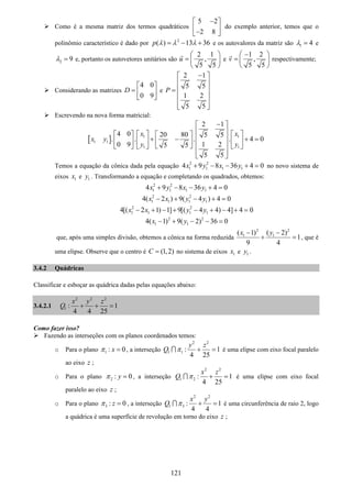 121
Como é a mesma matriz dos termos quadráticos
5 2
2 8
−⎡ ⎤
⎢ ⎥−⎣ ⎦
do exemplo anterior, temos que o
polinômio característico é dado por 2
( ) 13 36p λ λ λ= − + e os autovalores da matriz são 1 4λ = e
2 9λ = e, portanto os autovetores unitários são
2 1
,
5 5
u
⎛ ⎞
= ⎜ ⎟
⎝ ⎠
e
1 2
,
5 5
v
−⎛ ⎞
= ⎜ ⎟
⎝ ⎠
respectivamente;
Considerando as matrizes
4 0
0 9
D
⎡ ⎤
= ⎢ ⎥
⎣ ⎦
e
2 1
5 5
1 2
5 5
P
−⎡ ⎤
⎢ ⎥
⎢ ⎥=
⎢ ⎥
⎢ ⎥
⎣ ⎦
Escrevendo na nova forma matricial:
[ ] 1 1
1 1
1 1
2 1
4 0 20 80 5 5
. . . . 4 0
0 9 1 25 5
5 5
x x
x y
y y
−⎡ ⎤
⎢ ⎥⎡ ⎤ ⎡ ⎤⎡ ⎤ ⎡ ⎤
⎢ ⎥+ − + =⎢ ⎥ ⎢ ⎥⎢ ⎥ ⎢ ⎥
⎢ ⎥⎣ ⎦⎣ ⎦ ⎣ ⎦ ⎣ ⎦
⎢ ⎥
⎣ ⎦
Temos a equação da cônica dada pela equação 2 2
1 1 1 14 9 8 36 4 0x y x y+ − − + = no novo sistema de
eixos 1x e 1y . Transformando a equação e completando os quadrados, obtemos:
2 2
1 1 1 14 9 8 36 4 0x y x y+ − − + =
2 2
1 1 1 14( 2 ) 9( 4 ) 4 0x x y y− + − + =
2 2
1 1 1 14[( 2 1) 1] 9[( 4 4) 4] 4 0x x y y− + − + − + − + =
2 2
1 14( 1) 9( 2) 36 0x y− + − − =
que, após uma simples divisão, obtemos a cônica na forma reduzida
2 2
1 1( 1) ( 2)
1
9 4
x y− −
+ = , que é
uma elipse. Observe que o centro é (1,2)C = no sistema de eixos 1x e 1y .
3.4.2 Quádricas
Classificar e esboçar as quádrica dadas pelas equações abaixo:
3.4.2.1
2 2 2
1 : 1
4 4 25
x y z
Q + + =
Como fazer isso?
Fazendo as interseções com os planos coordenados temos:
o Para o plano 1 : 0xπ = , a interseção
2 2
1 1 : 1
4 25
y z
Q π + =∩ é uma elipse com eixo focal paralelo
ao eixo z ;
o Para o plano 2 : 0yπ = , a interseção
2 2
1 2 : 1
4 25
x z
Q π + =∩ é uma elipse com eixo focal
paralelo ao eixo z ;
o Para o plano 3 : 0zπ = , a interseção
2 2
1 3 : 1
4 4
x y
Q π + =∩ é uma circunferência de raio 2, logo
a quádrica é uma superfície de revolução em torno do eixo z ;
 