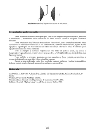 123
Figura 16 Quádrica Q1: hiperbolóide circular de duas folhas
4. Avaliando o que foi construído
Foram mostradas as quatro cônicas principais, com as suas respectivas equações vetoriais, reduzidas
e paramétricas. O detalhamento destas cônicas na sua forma reduzida é tema da disciplina Matemática
Básica IV.
Foram introduzidas noções básicas de autovalores e autovetores, como ferramentas utilizadas para a
classificação de uma cônica que não está na sua forma reduzida, dando um roteiro de como, a partir de uma
equação do segundo grau em duas variáveis que define uma cônica, achar novos eixos, de tal forma que a
equação se reduza a uma forma conhecida.
Todos os exemplos e exercícios propostos nas aulas terão um apelo ao visual, seja usando o
Geogebra (www.geogebra.org), JavaView (www.javaview.de) e LiveGraphics3D, seja através de links para
figuras na internet.
Foram exibidas as principais quádricas com suas equações na forma reduzida, características e
nomes, dando desta forma uma visão tridimensional das mesmas.
Durante as aulas serão dadas várias dicas com links, para que você possa visualizar essas quádricas
de forma bastante simples, bastando apenas clicar nas figuras para movê-las.
Bibliografia
CAMARGO, I., BOULOS, P., Geometria Analítica um tratamento vetorial, Pearson Prentice Hall, 3a
Edição.
Murdoch, D. Geometria Analítica. Ed.LTC.
Material didático elaborado pelo Departamento de Matemática/CCEN/UFPB.
Boldrini, J. L. et all. Álgebra Linear. 3a. ed. Rio de Janeiro: Harbra. 1986.
 