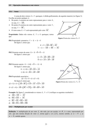 77
3.5 Operações elementares com vetores
3.5.1 Soma
A soma de dois vetores u e v quaisquer, é obtida graficamente, da seguinte maneira (ver figura 3):
Escolha um ponto qualquer A;
Do ponto A construa um outro representante para o vetor u ,
ou seja, u AB= ;
Do ponto B construa um outro representante para o vetor v ,
ou seja, v BC= ;
O vetor soma u v+ será representado pelo vetor AC.
Propriedade: Dados três vetores u , v e w quaisquer, temos
que:
PS1 Propriedade comutativa: v u u v+ = +
Da figura 3, temos que:
u v AB BC AC+ = + =
v u AD DC AC+ = + =
PS2 Elemento neutro da soma: u u 0 0 u= + = +
Da figura 3, temos que:
u 0 AB BB AB+ = + =
0 u AA AB AB+ = + =
PS3 Elemento oposto: u (-u) 0 u u+ = = − +
Da figura 3, temos que:
u ( u) AB BA AA+ − = + =
( u) u BA AB BB− + = + =
PS4 Propriedade associativa:
( ) ( )u v w u v w+ + = + +
Da figura 4, temos que:
( )( )u v w AB BC CD AC CD AD+ + = + + = + =
( )( )u v w AB BC CD AB BD AD+ + = + + = + =
Exemplo: Da figura 2, considerando os vetores u , v e w (verifique os seguintes resultados!)
a) AB EH AC+ =
b) HG EH AC+ =
c) BC AE HG AG+ + =
d) AB DA HD HB+ + =
3.5.2 Multiplicação por escalar
Definição: A multiplicação de um vetor a , não nulo, por um escalar Rα ∈ , é o vetor, representado por
aα , que tem mesma direção do vetor a , norma igual a | |.|| ||aα , mesmo sentido, se 0α > e, se
0α < , sentido oposto.
Figura 3 Soma dos vetores u e v
Figura 4 Soma dos vetores u , v e w
 